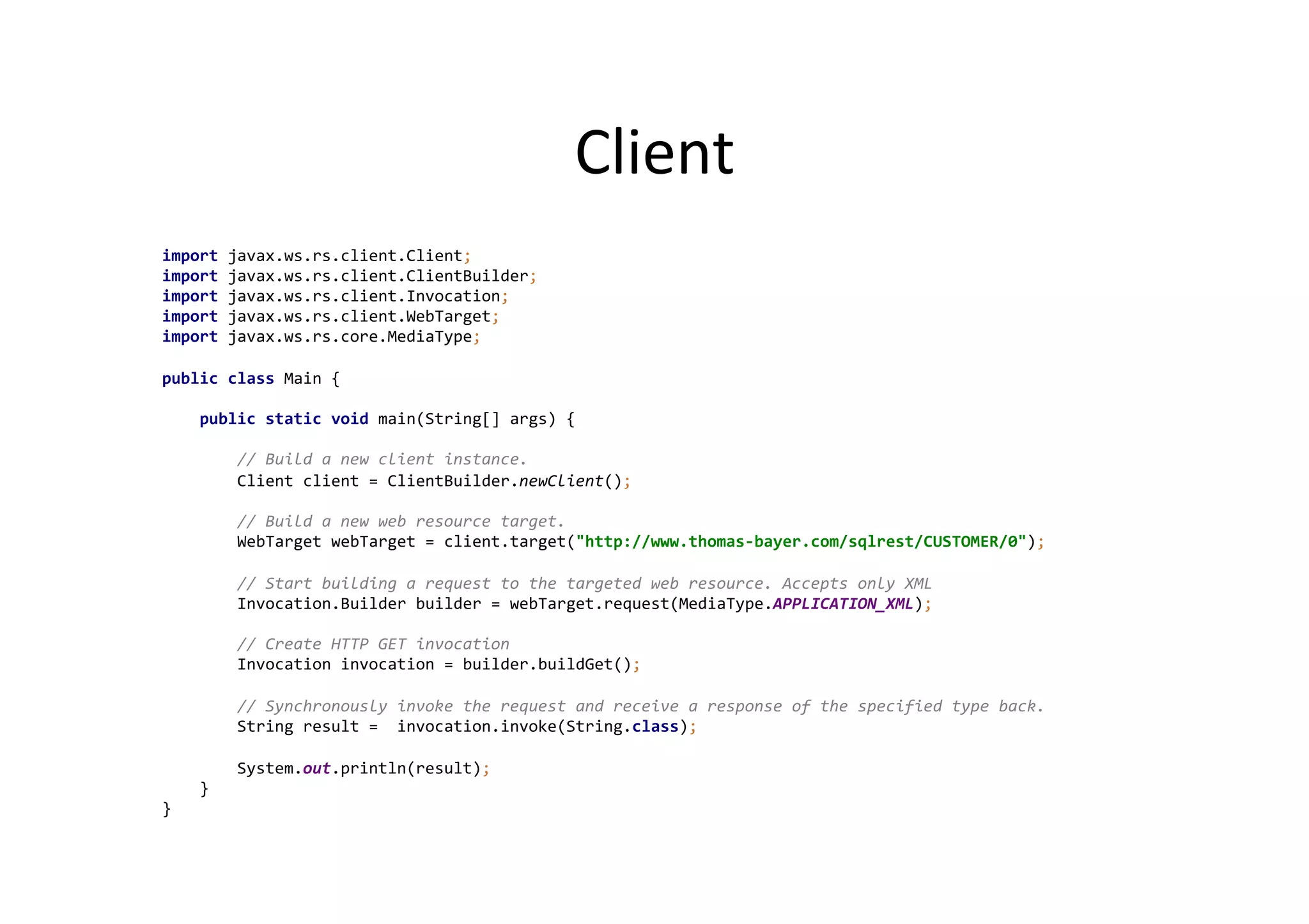 Client	
  
import	
  javax.ws.rs.client.Client;	
  
import	
  javax.ws.rs.client.ClientBuilder;	
  
import	
  javax.ws.rs.client.Invocation;	
  
import	
  javax.ws.rs.client.WebTarget;	
  
import	
  javax.ws.rs.core.MediaType;	
  
	
  
public	
  class	
  Main	
  {	
  
	
  
	
  	
  	
  	
  public	
  static	
  void	
  main(String[]	
  args)	
  {	
  
	
  
	
  	
  	
  	
  	
  	
  	
  	
  //	
  Build	
  a	
  new	
  client	
  instance.	
  
	
  	
  	
  	
  	
  	
  	
  	
  Client	
  client	
  =	
  ClientBuilder.newClient();	
  
	
  
	
  	
  	
  	
  	
  	
  	
  	
  //	
  Build	
  a	
  new	
  web	
  resource	
  target.	
  
	
  	
  	
  	
  	
  	
  	
  	
  WebTarget	
  webTarget	
  =	
  client.target("http://www.thomas-­‐bayer.com/sqlrest/CUSTOMER/0");	
  
	
  
	
  	
  	
  	
  	
  	
  	
  	
  //	
  Start	
  building	
  a	
  request	
  to	
  the	
  targeted	
  web	
  resource.	
  Accepts	
  only	
  XML	
  
	
  	
  	
  	
  	
  	
  	
  	
  Invocation.Builder	
  builder	
  =	
  webTarget.request(MediaType.APPLICATION_XML);	
  
	
  
	
  	
  	
  	
  	
  	
  	
  	
  //	
  Create	
  HTTP	
  GET	
  invocation	
  
	
  	
  	
  	
  	
  	
  	
  	
  Invocation	
  invocation	
  =	
  builder.buildGet();	
  
	
  
	
  	
  	
  	
  	
  	
  	
  	
  //	
  Synchronously	
  invoke	
  the	
  request	
  and	
  receive	
  a	
  response	
  of	
  the	
  specified	
  type	
  back.	
  
	
  	
  	
  	
  	
  	
  	
  	
  String	
  result	
  =	
  	
  invocation.invoke(String.class);	
  
	
  
	
  	
  	
  	
  	
  	
  	
  	
  System.out.println(result);	
  
	
  	
  	
  	
  }	
  
}	
  
	
  
	
  
 