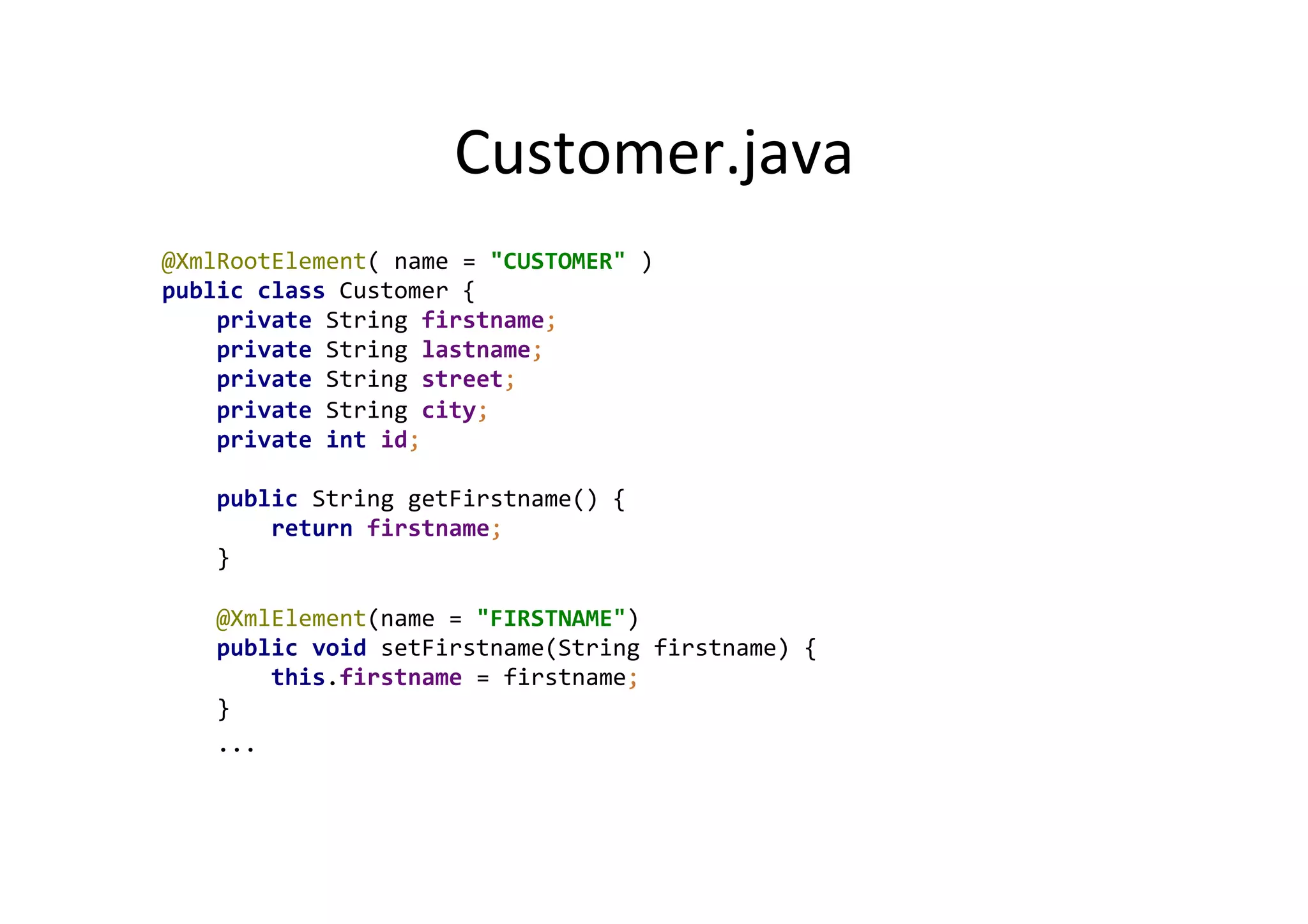 Customer.java	
  
@XmlRootElement(	
  name	
  =	
  "CUSTOMER"	
  )	
  
public	
  class	
  Customer	
  {	
  
	
  	
  	
  	
  private	
  String	
  firstname;	
  
	
  	
  	
  	
  private	
  String	
  lastname;	
  
	
  	
  	
  	
  private	
  String	
  street;	
  
	
  	
  	
  	
  private	
  String	
  city;	
  
	
  	
  	
  	
  private	
  int	
  id;	
  
	
  
	
  	
  	
  	
  public	
  String	
  getFirstname()	
  {	
  
	
  	
  	
  	
  	
  	
  	
  	
  return	
  firstname;	
  
	
  	
  	
  	
  }	
  
	
  
	
  	
  	
  	
  @XmlElement(name	
  =	
  "FIRSTNAME")	
  
	
  	
  	
  	
  public	
  void	
  setFirstname(String	
  firstname)	
  {	
  
	
  	
  	
  	
  	
  	
  	
  	
  this.firstname	
  =	
  firstname;	
  
	
  	
  	
  	
  }	
  
	
  	
  	
  	
  ...	
  
 