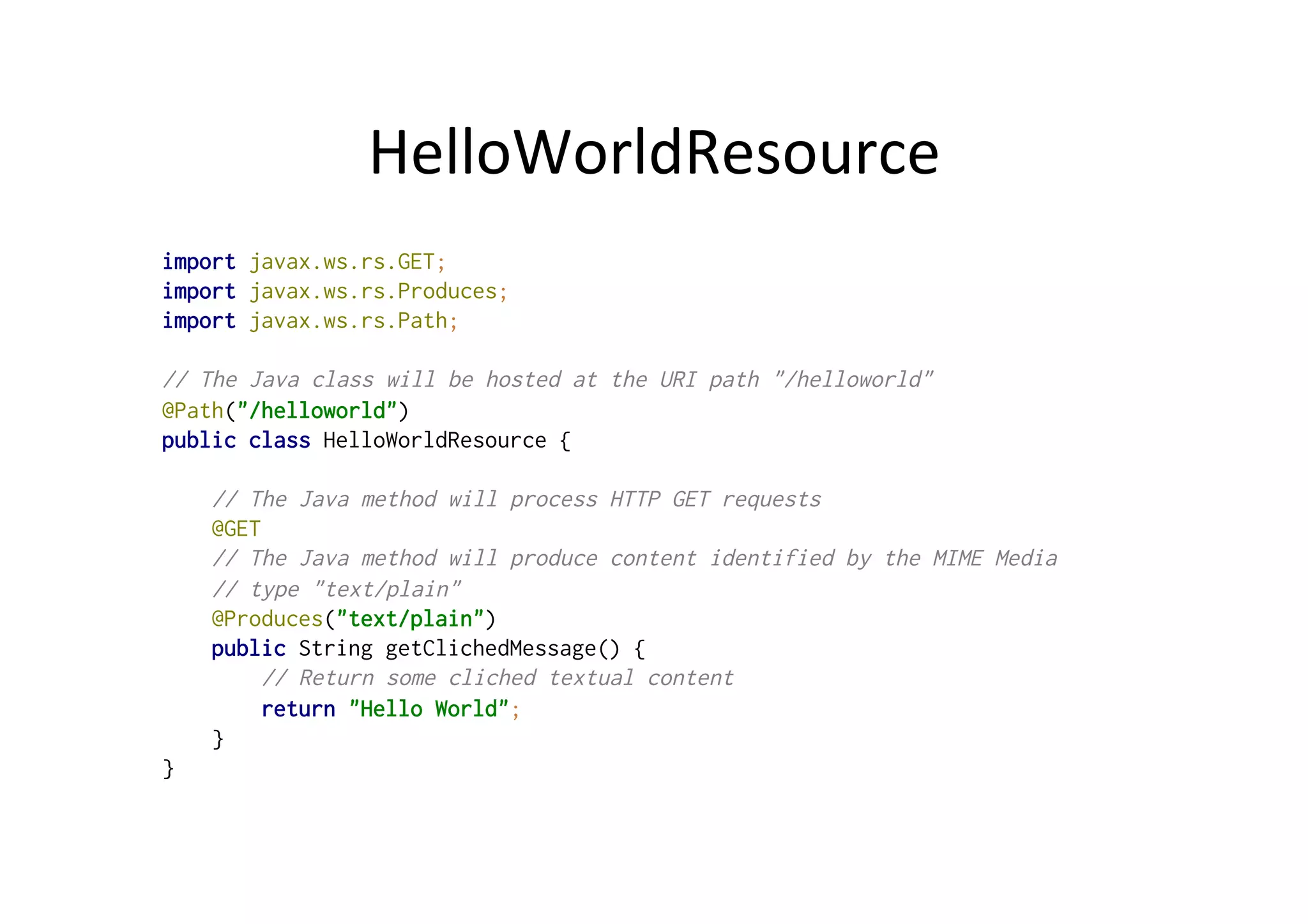HelloWorldResource	
  
import javax.ws.rs.GET;
import javax.ws.rs.Produces;
import javax.ws.rs.Path;
// The Java class will be hosted at the URI path "/helloworld"
@Path("/helloworld")
public class HelloWorldResource {
// The Java method will process HTTP GET requests
@GET
// The Java method will produce content identified by the MIME Media
// type "text/plain"
@Produces("text/plain")
public String getClichedMessage() {
// Return some cliched textual content
return "Hello World";
}
}
 