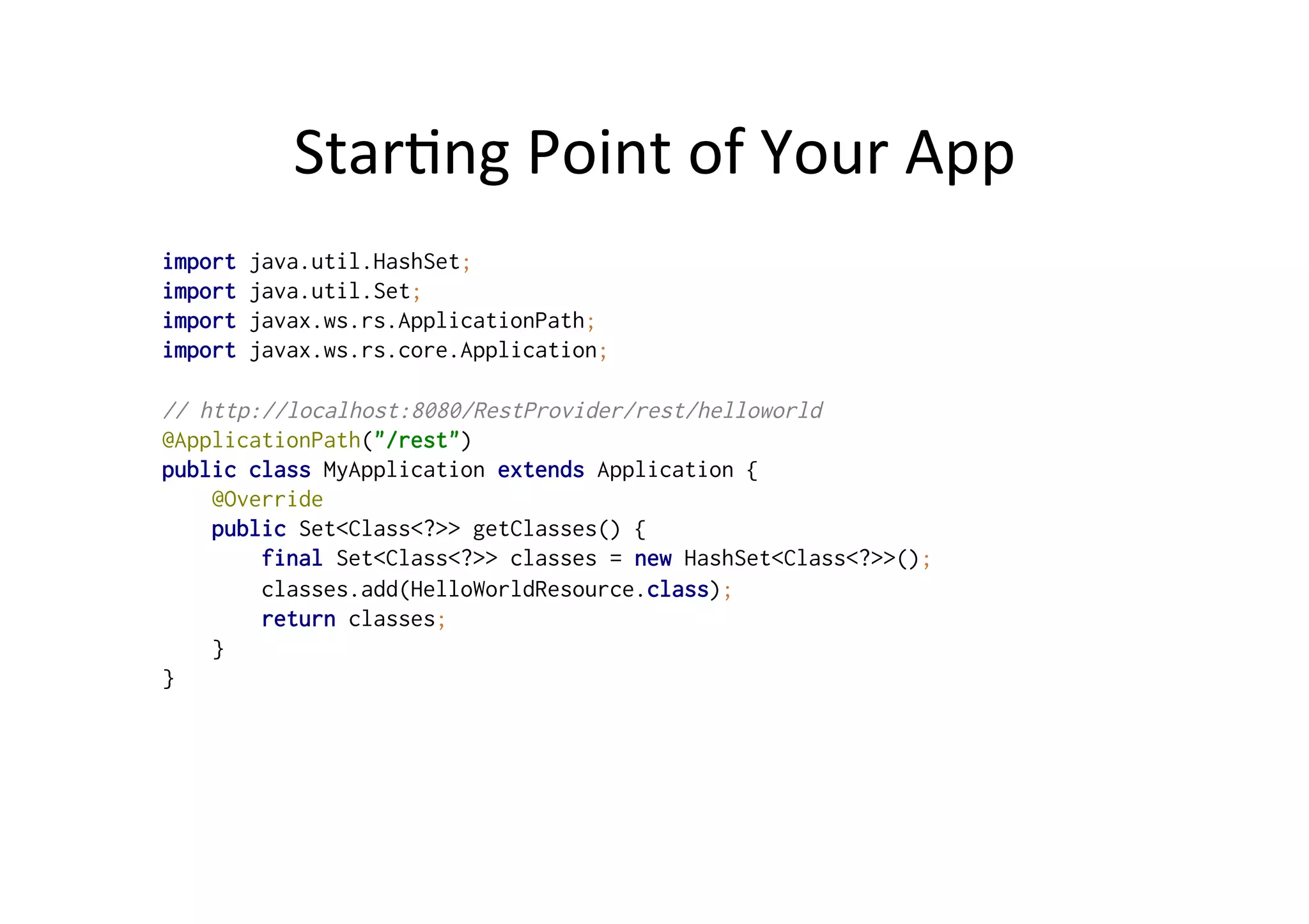 Star;ng	
  Point	
  of	
  Your	
  App	
  
import java.util.HashSet;
import java.util.Set;
import javax.ws.rs.ApplicationPath;
import javax.ws.rs.core.Application;
// http://localhost:8080/RestProvider/rest/helloworld
@ApplicationPath("/rest")
public class MyApplication extends Application {
@Override
public Set<Class<?>> getClasses() {
final Set<Class<?>> classes = new HashSet<Class<?>>();
classes.add(HelloWorldResource.class);
return classes;
}
}
 