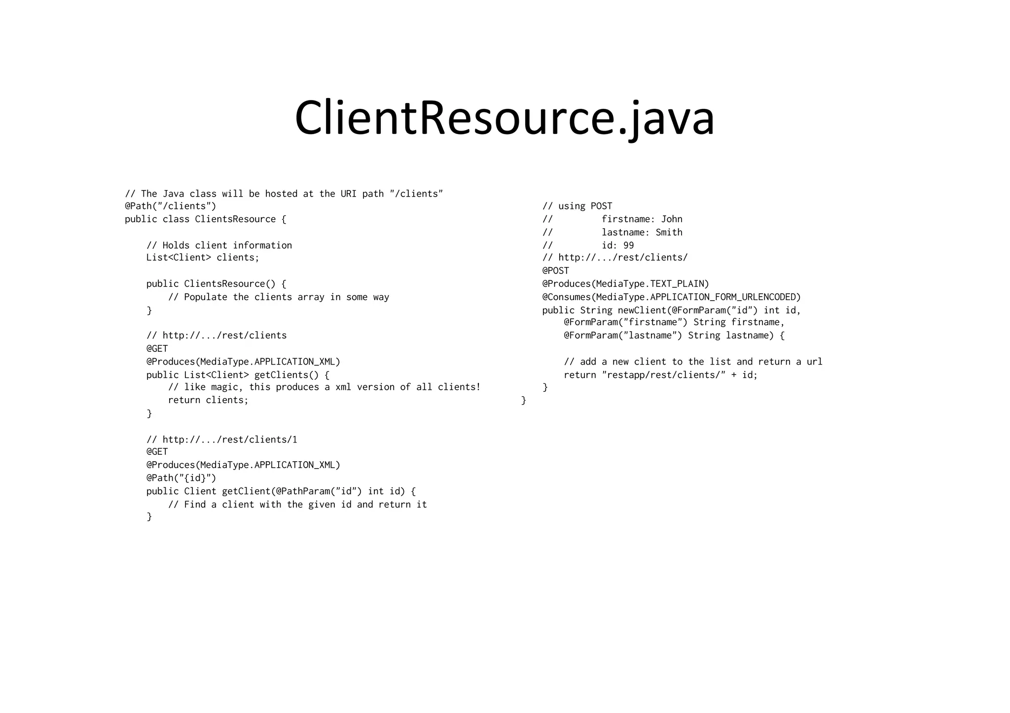ClientResource.java	
  
// The Java class will be hosted at the URI path "/clients"
@Path("/clients")
public class ClientsResource {
// Holds client information
List<Client> clients;
public ClientsResource() {
// Populate the clients array in some way
}
// http://.../rest/clients
@GET
@Produces(MediaType.APPLICATION_XML)
public List<Client> getClients() {
// like magic, this produces a xml version of all clients!
return clients;
}
// http://.../rest/clients/1
@GET
@Produces(MediaType.APPLICATION_XML)
@Path("{id}")
public Client getClient(@PathParam("id") int id) {
// Find a client with the given id and return it
}
// using POST
// firstname: John
// lastname: Smith
// id: 99
// http://.../rest/clients/
@POST
@Produces(MediaType.TEXT_PLAIN)
@Consumes(MediaType.APPLICATION_FORM_URLENCODED)
public String newClient(@FormParam("id") int id,
@FormParam("firstname") String firstname,
@FormParam("lastname") String lastname) {
// add a new client to the list and return a url
return "restapp/rest/clients/" + id;
}
}
 
