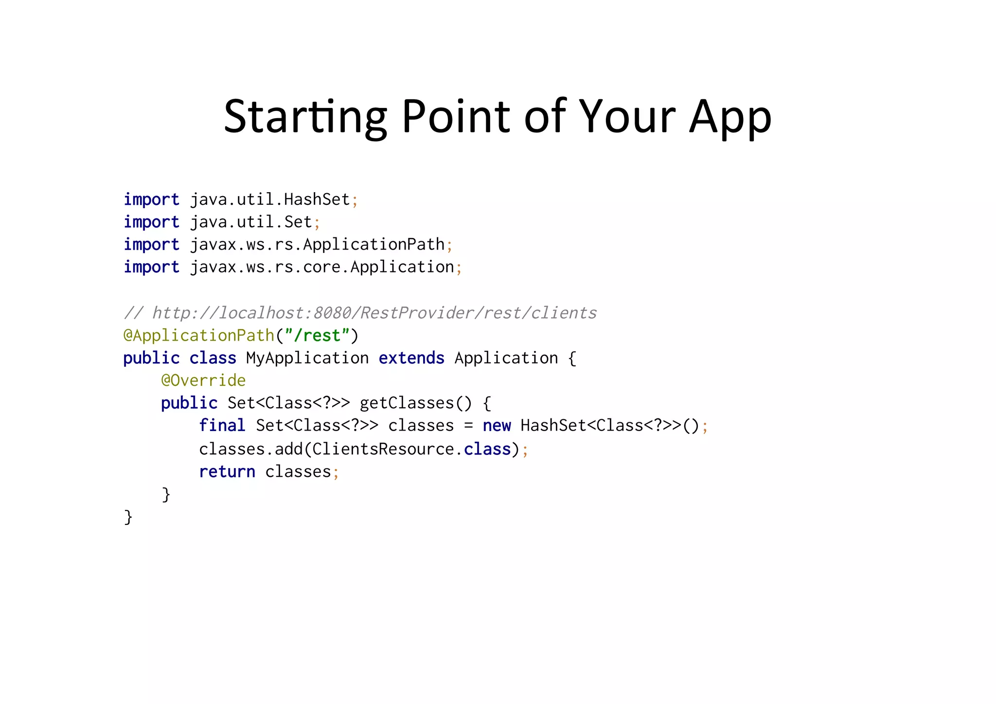Star;ng	
  Point	
  of	
  Your	
  App	
  
import java.util.HashSet;
import java.util.Set;
import javax.ws.rs.ApplicationPath;
import javax.ws.rs.core.Application;
// http://localhost:8080/RestProvider/rest/clients
@ApplicationPath("/rest")
public class MyApplication extends Application {
@Override
public Set<Class<?>> getClasses() {
final Set<Class<?>> classes = new HashSet<Class<?>>();
classes.add(ClientsResource.class);
return classes;
}
}
 