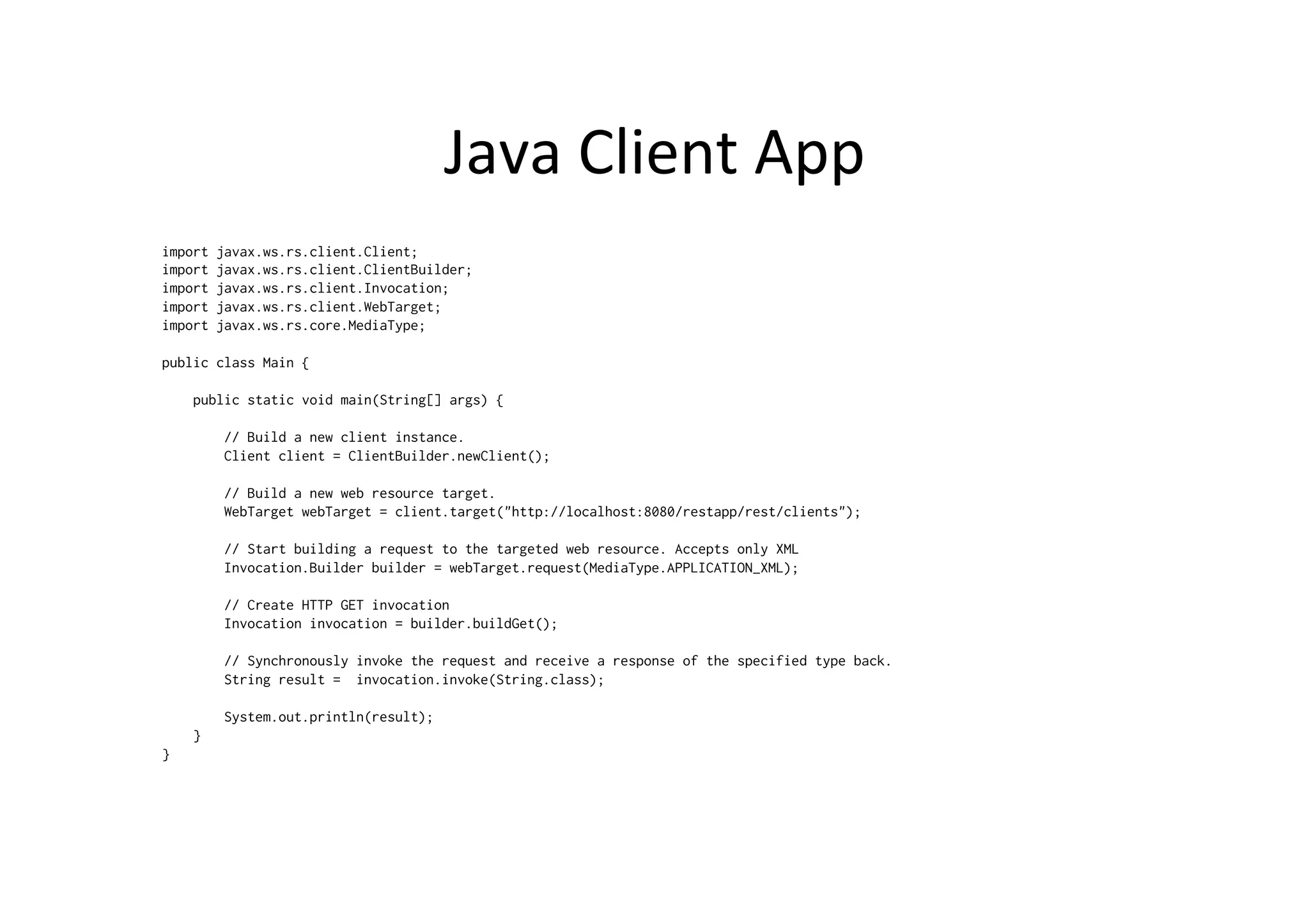 Java	
  Client	
  App	
  
import javax.ws.rs.client.Client;
import javax.ws.rs.client.ClientBuilder;
import javax.ws.rs.client.Invocation;
import javax.ws.rs.client.WebTarget;
import javax.ws.rs.core.MediaType;
public class Main {
public static void main(String[] args) {
// Build a new client instance.
Client client = ClientBuilder.newClient();
// Build a new web resource target.
WebTarget webTarget = client.target("http://localhost:8080/restapp/rest/clients");
// Start building a request to the targeted web resource. Accepts only XML
Invocation.Builder builder = webTarget.request(MediaType.APPLICATION_XML);
// Create HTTP GET invocation
Invocation invocation = builder.buildGet();
// Synchronously invoke the request and receive a response of the specified type back.
String result = invocation.invoke(String.class);
System.out.println(result);
}
}
 