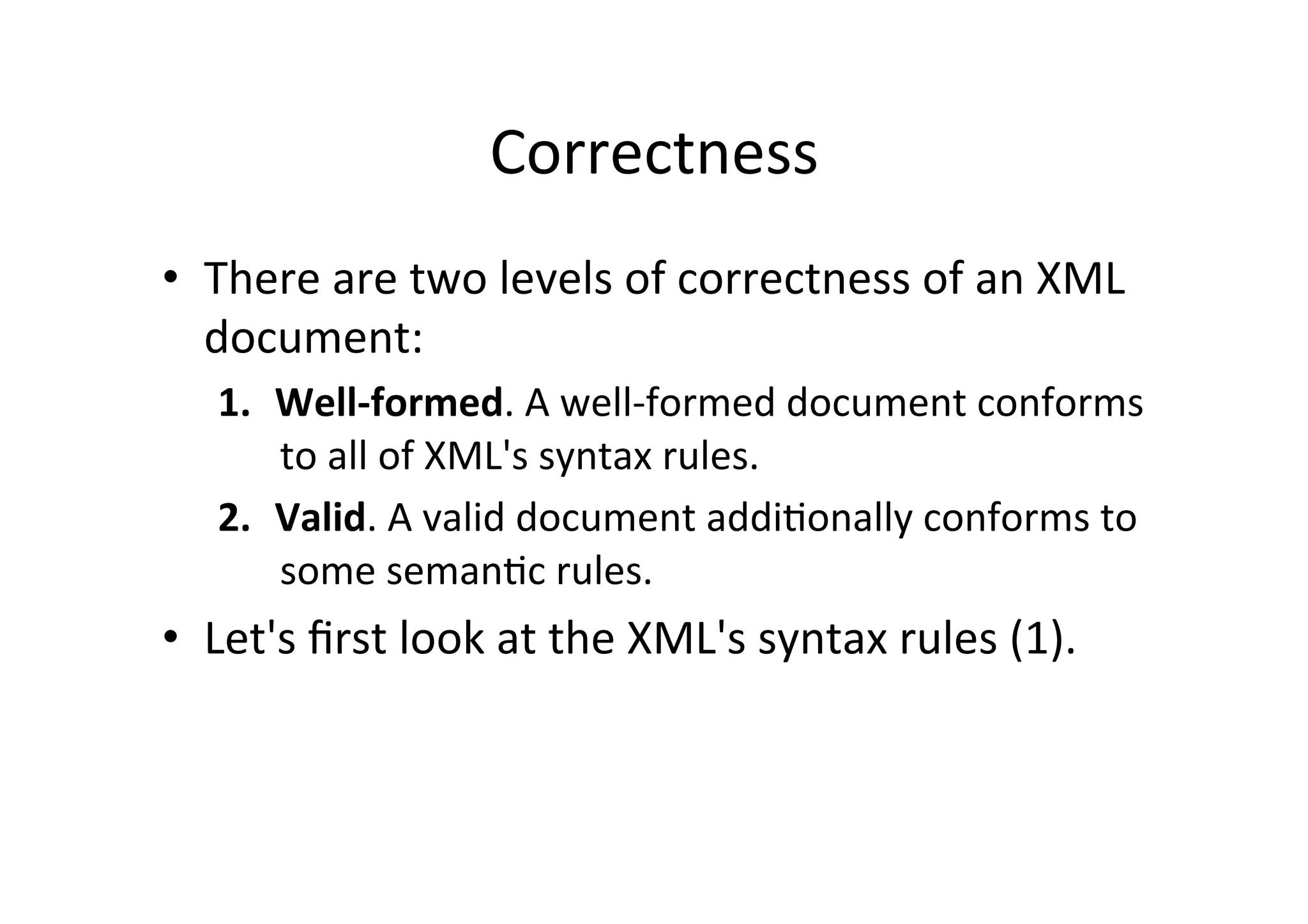 Correctness	
  
•  There	
  are	
  two	
  levels	
  of	
  correctness	
  of	
  an	
  XML	
  
document:	
  
1.  Well-­‐formed.	
  A	
  well-­‐formed	
  document	
  conforms	
  
to	
  all	
  of	
  XML's	
  syntax	
  rules.	
  	
  
2.  Valid.	
  A	
  valid	
  document	
  addi;onally	
  conforms	
  to	
  
some	
  seman;c	
  rules.	
  
•  Let's	
  ﬁrst	
  look	
  at	
  the	
  XML's	
  syntax	
  rules	
  (1).	
  
 