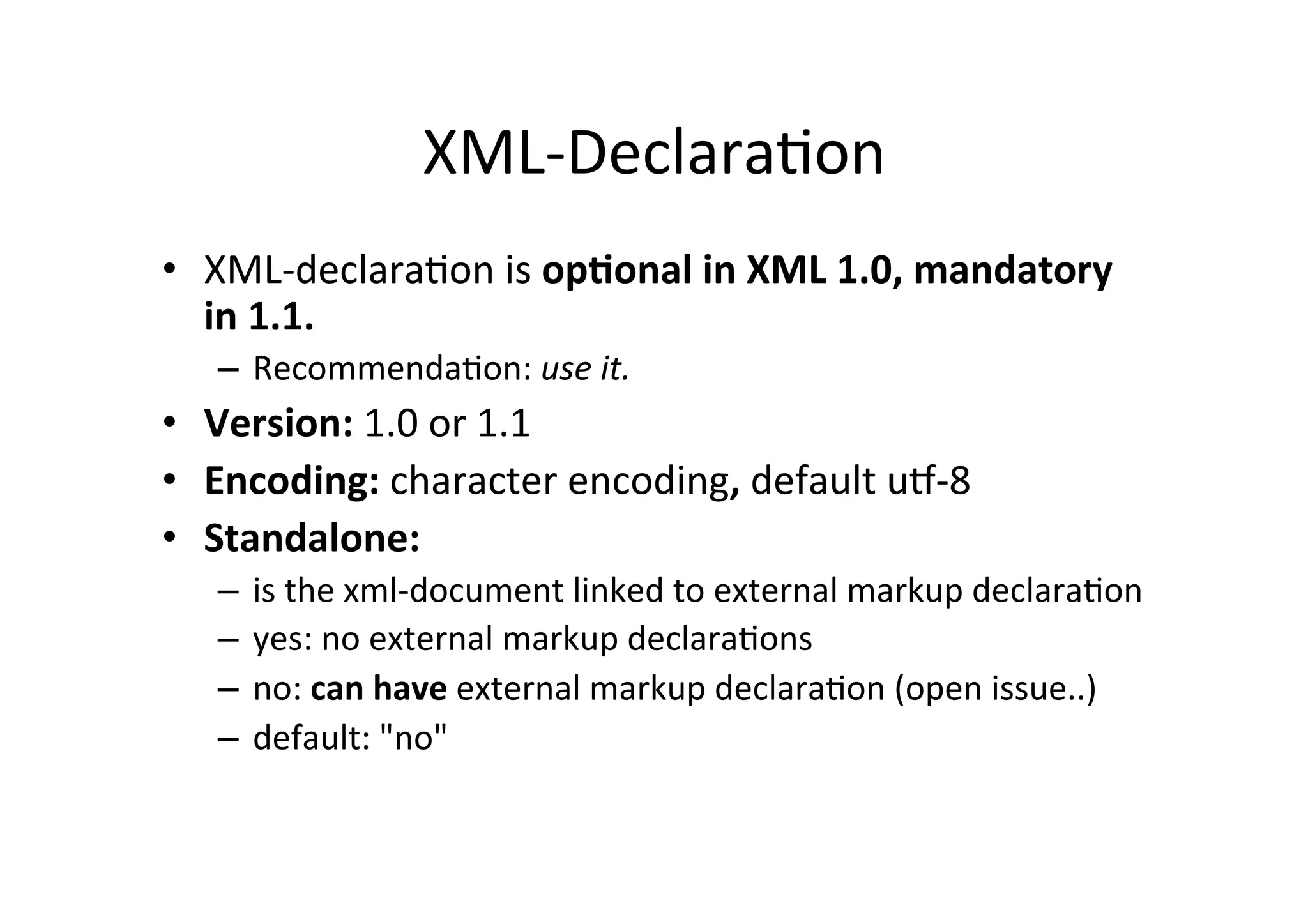 XML-­‐Declara;on	
  
•  XML-­‐declara;on	
  is	
  op?onal	
  in	
  XML	
  1.0,	
  mandatory	
  
in	
  1.1.	
  
–  Recommenda;on:	
  use	
  it.
•  Version:	
  1.0	
  or	
  1.1	
  
•  Encoding:	
  character	
  encoding,	
  default	
  uR-­‐8	
  
•  Standalone:	
  	
  
–  is	
  the	
  xml-­‐document	
  linked	
  to	
  external	
  markup	
  declara;on	
  
–  yes:	
  no	
  external	
  markup	
  declara;ons	
  
–  no:	
  can	
  have	
  external	
  markup	
  declara;on	
  (open	
  issue..)	
  
–  default:	
  "no"	
  
 