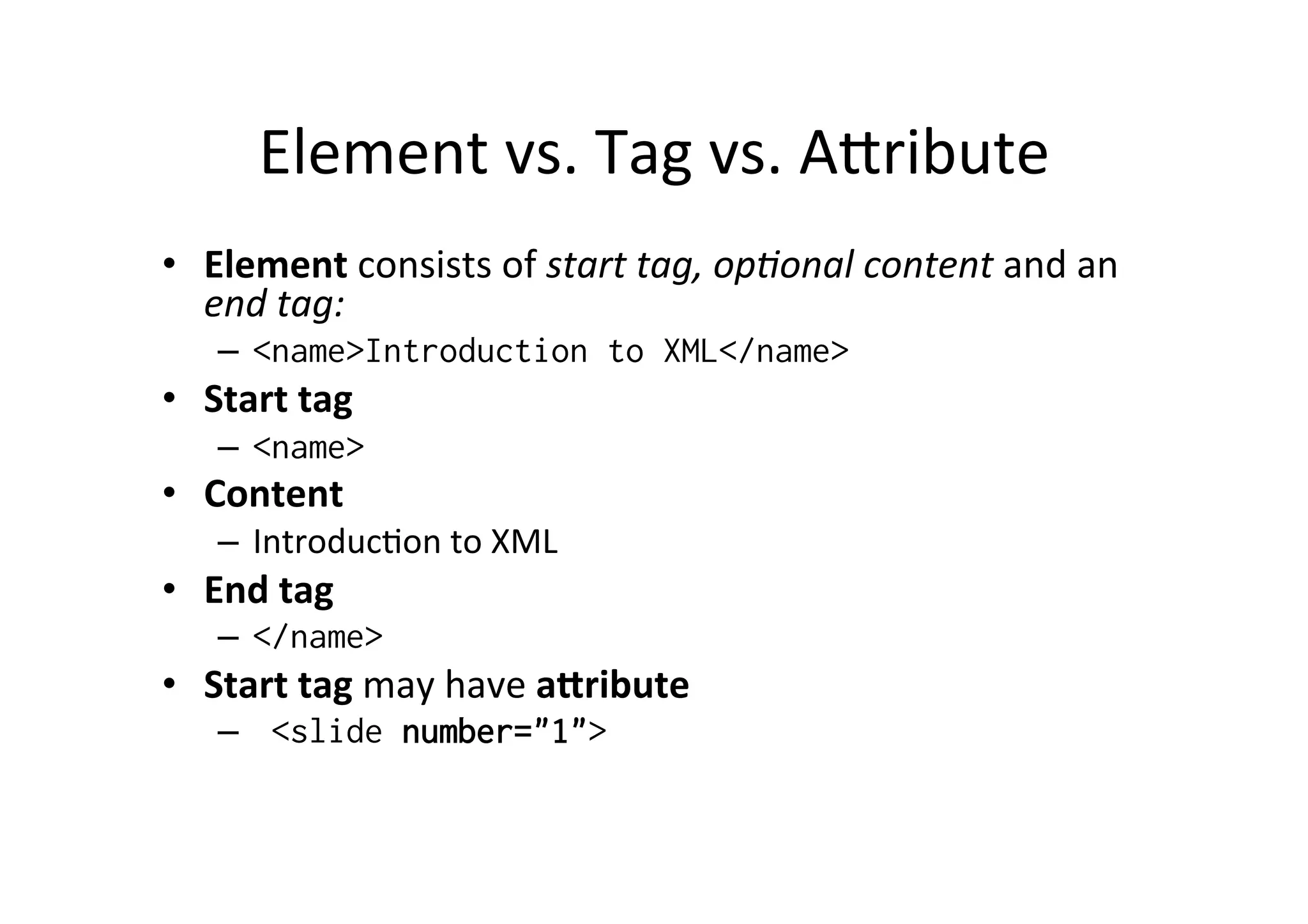 Element	
  vs.	
  Tag	
  vs.	
  Alribute	
  
•  Element	
  consists	
  of	
  start	
  tag,	
  op:onal	
  content	
  and	
  an	
  
end	
  tag:	
  
–  <name>Introduction to XML</name>
•  Start	
  tag	
  
–  <name>
•  Content	
  
–  Introduc;on	
  to	
  XML	
  
•  End	
  tag	
  
–  </name>
•  Start	
  tag	
  may	
  have	
  a[ribute	
  
–  <slide number="1">
 