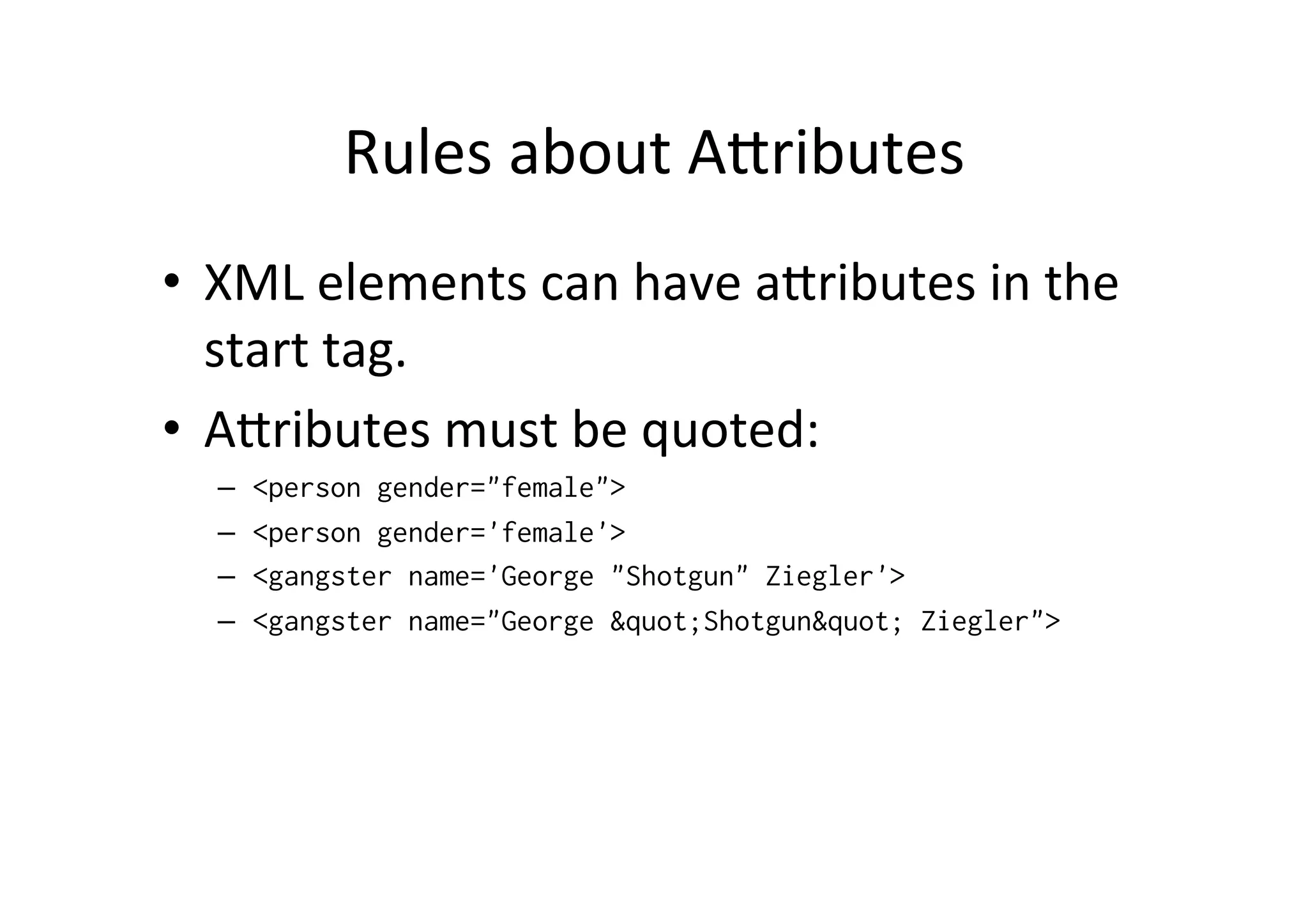 Rules	
  about	
  Alributes	
  
•  XML	
  elements	
  can	
  have	
  alributes	
  in	
  the	
  
start	
  tag.	
  
•  Alributes	
  must	
  be	
  quoted:	
  
–  <person gender="female">
–  <person gender='female'>
–  <gangster name='George "Shotgun" Ziegler'>
–  <gangster name="George &quot;Shotgun&quot; Ziegler">
 