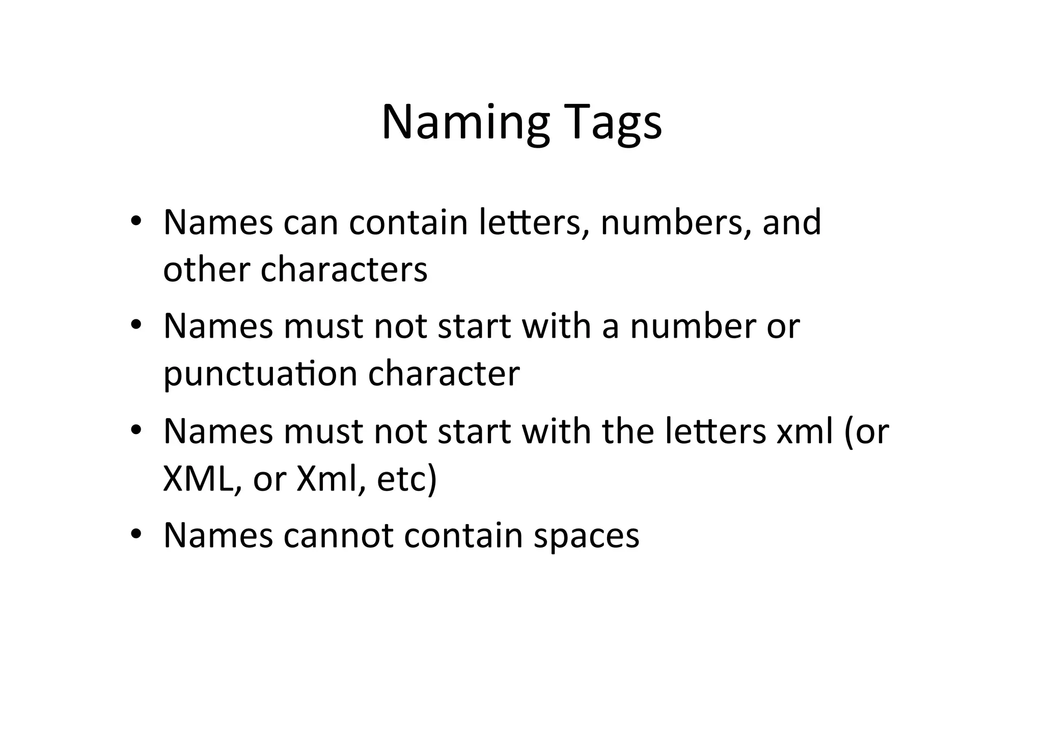 Naming	
  Tags	
  
•  Names	
  can	
  contain	
  lelers,	
  numbers,	
  and	
  
other	
  characters	
  
•  Names	
  must	
  not	
  start	
  with	
  a	
  number	
  or	
  
punctua;on	
  character	
  
•  Names	
  must	
  not	
  start	
  with	
  the	
  lelers	
  xml	
  (or	
  
XML,	
  or	
  Xml,	
  etc)	
  
•  Names	
  cannot	
  contain	
  spaces	
  
 