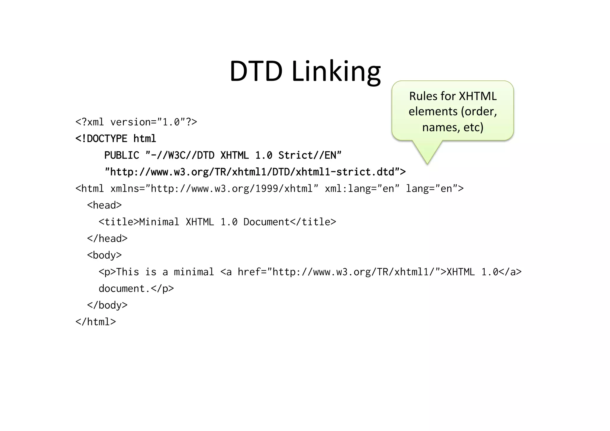 DTD	
  Linking	
  
<?xml version="1.0"?>
<!DOCTYPE html
PUBLIC "-//W3C//DTD XHTML 1.0 Strict//EN"
"http://www.w3.org/TR/xhtml1/DTD/xhtml1-strict.dtd">
<html xmlns="http://www.w3.org/1999/xhtml" xml:lang="en" lang="en">
<head>
<title>Minimal XHTML 1.0 Document</title>
</head>
<body>
<p>This is a minimal <a href="http://www.w3.org/TR/xhtml1/">XHTML 1.0</a>
document.</p>
</body>
</html>
Rules	
  for	
  XHTML	
  
elements	
  (order,	
  
names,	
  etc)	
  	
  
 