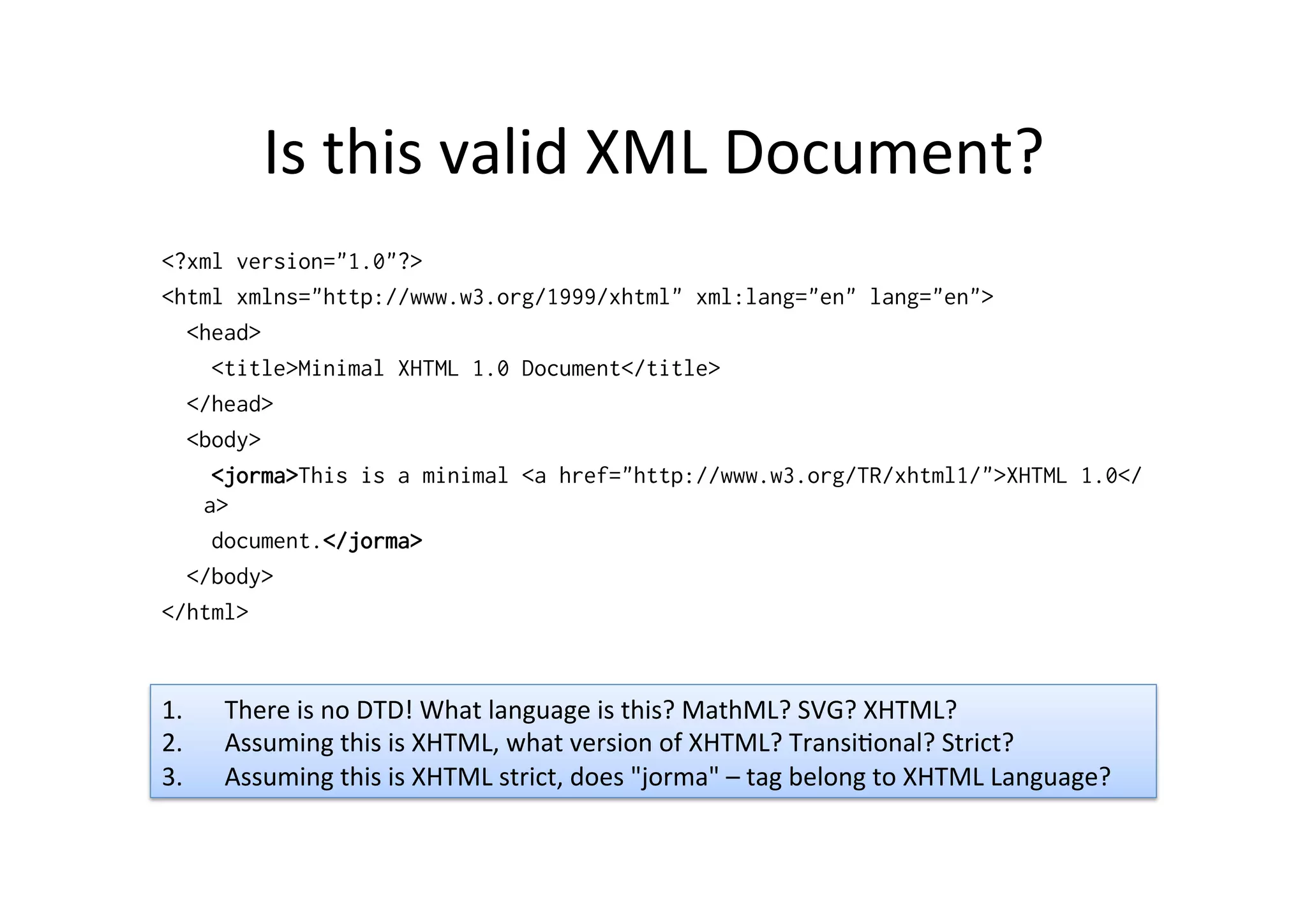 Is	
  this	
  valid	
  XML	
  Document?	
  
<?xml version="1.0"?>
<html xmlns="http://www.w3.org/1999/xhtml" xml:lang="en" lang="en">
<head>
<title>Minimal XHTML 1.0 Document</title>
</head>
<body>
<jorma>This is a minimal <a href="http://www.w3.org/TR/xhtml1/">XHTML 1.0</
a>
document.</jorma>
</body>
</html>
1.  There	
  is	
  no	
  DTD!	
  What	
  language	
  is	
  this?	
  MathML?	
  SVG?	
  XHTML?	
  
2.  Assuming	
  this	
  is	
  XHTML,	
  what	
  version	
  of	
  XHTML?	
  Transi;onal?	
  Strict?	
  
3.  Assuming	
  this	
  is	
  XHTML	
  strict,	
  does	
  "jorma"	
  –	
  tag	
  belong	
  to	
  XHTML	
  Language?	
  
 