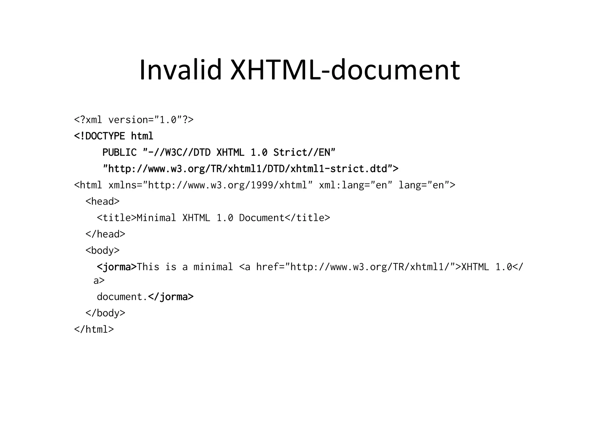 Invalid	
  XHTML-­‐document	
  
<?xml version="1.0"?>
<!DOCTYPE html
PUBLIC "-//W3C//DTD XHTML 1.0 Strict//EN"
"http://www.w3.org/TR/xhtml1/DTD/xhtml1-strict.dtd">
<html xmlns="http://www.w3.org/1999/xhtml" xml:lang="en" lang="en">
<head>
<title>Minimal XHTML 1.0 Document</title>
</head>
<body>
<jorma>This is a minimal <a href="http://www.w3.org/TR/xhtml1/">XHTML 1.0</
a>
document.</jorma>
</body>
</html>
 