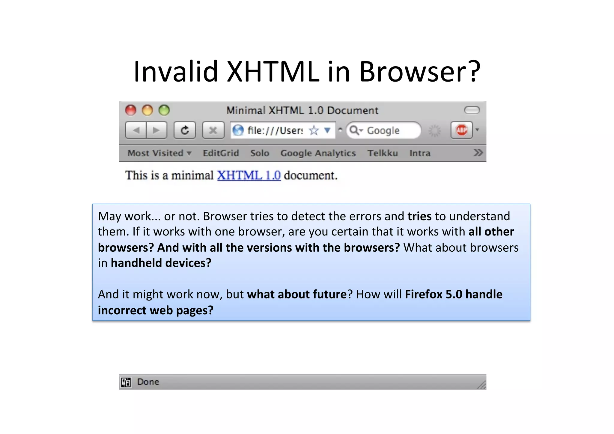 Invalid	
  XHTML	
  in	
  Browser?	
  
May	
  work...	
  or	
  not.	
  Browser	
  tries	
  to	
  detect	
  the	
  errors	
  and	
  tries	
  to	
  understand	
  
them.	
  If	
  it	
  works	
  with	
  one	
  browser,	
  are	
  you	
  certain	
  that	
  it	
  works	
  with	
  all	
  other	
  
browsers?	
  And	
  with	
  all	
  the	
  versions	
  with	
  the	
  browsers?	
  What	
  about	
  browsers	
  
in	
  handheld	
  devices?	
  
	
  
And	
  it	
  might	
  work	
  now,	
  but	
  what	
  about	
  future?	
  How	
  will	
  Firefox	
  5.0	
  handle	
  
incorrect	
  web	
  pages?	
  	
  
 