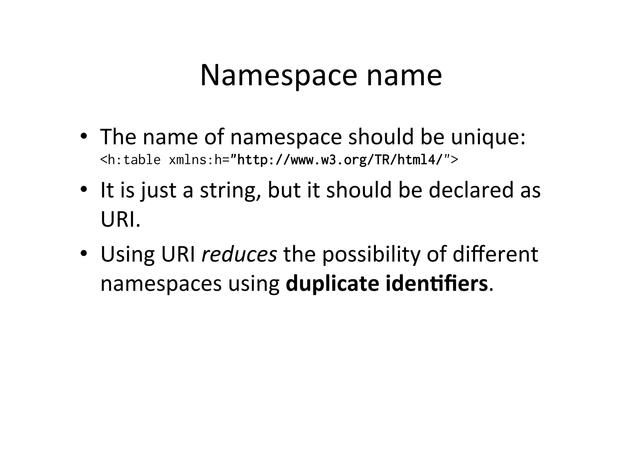 Namespace	
  name	
  
•  The	
  name	
  of	
  namespace	
  should	
  be	
  unique:
<h:table xmlns:h="http://www.w3.org/TR/html4/">
•  It	
  is	
  just	
  a	
  string,	
  but	
  it	
  should	
  be	
  declared	
  as	
  
URI.	
  
•  Using	
  URI	
  reduces	
  the	
  possibility	
  of	
  diﬀerent	
  
namespaces	
  using	
  duplicate	
  iden?ﬁers.
 