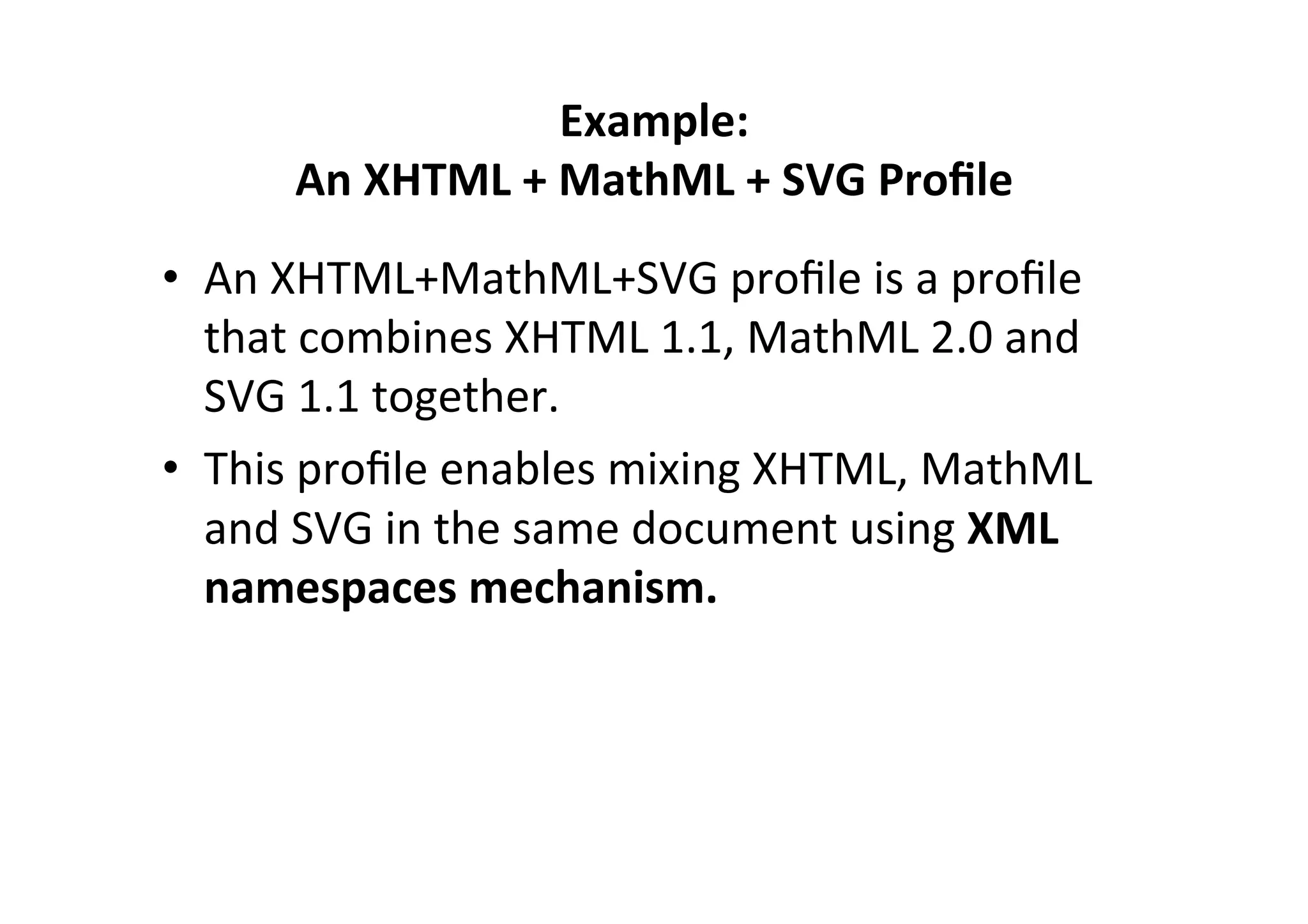 Example:	
  	
  
An	
  XHTML	
  +	
  MathML	
  +	
  SVG	
  Proﬁle	
  
•  An	
  XHTML+MathML+SVG	
  proﬁle	
  is	
  a	
  proﬁle	
  
that	
  combines	
  XHTML	
  1.1,	
  MathML	
  2.0	
  and	
  
SVG	
  1.1	
  together.	
  	
  
•  This	
  proﬁle	
  enables	
  mixing	
  XHTML,	
  MathML	
  
and	
  SVG	
  in	
  the	
  same	
  document	
  using	
  XML	
  
namespaces	
  mechanism.	
  
 