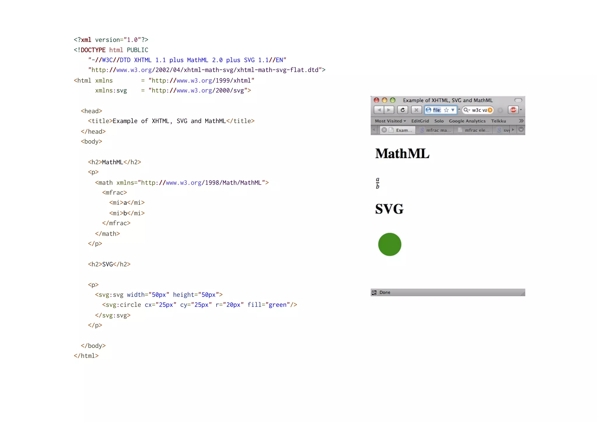 <?xml version="1.0"?>
<!DOCTYPE html PUBLIC
"-//W3C//DTD XHTML 1.1 plus MathML 2.0 plus SVG 1.1//EN"
"http://www.w3.org/2002/04/xhtml-math-svg/xhtml-math-svg-flat.dtd">
<html xmlns = "http://www.w3.org/1999/xhtml"
xmlns:svg = "http://www.w3.org/2000/svg">
<head>
<title>Example of XHTML, SVG and MathML</title>
</head>
<body>
<h2>MathML</h2>
<p>
<math xmlns="http://www.w3.org/1998/Math/MathML">
<mfrac>
<mi>a</mi>
<mi>b</mi>
</mfrac>
</math>
</p>
<h2>SVG</h2>
<p>
<svg:svg width="50px" height="50px">
<svg:circle cx="25px" cy="25px" r="20px" fill="green"/>
</svg:svg>
</p>
</body>
</html>
 