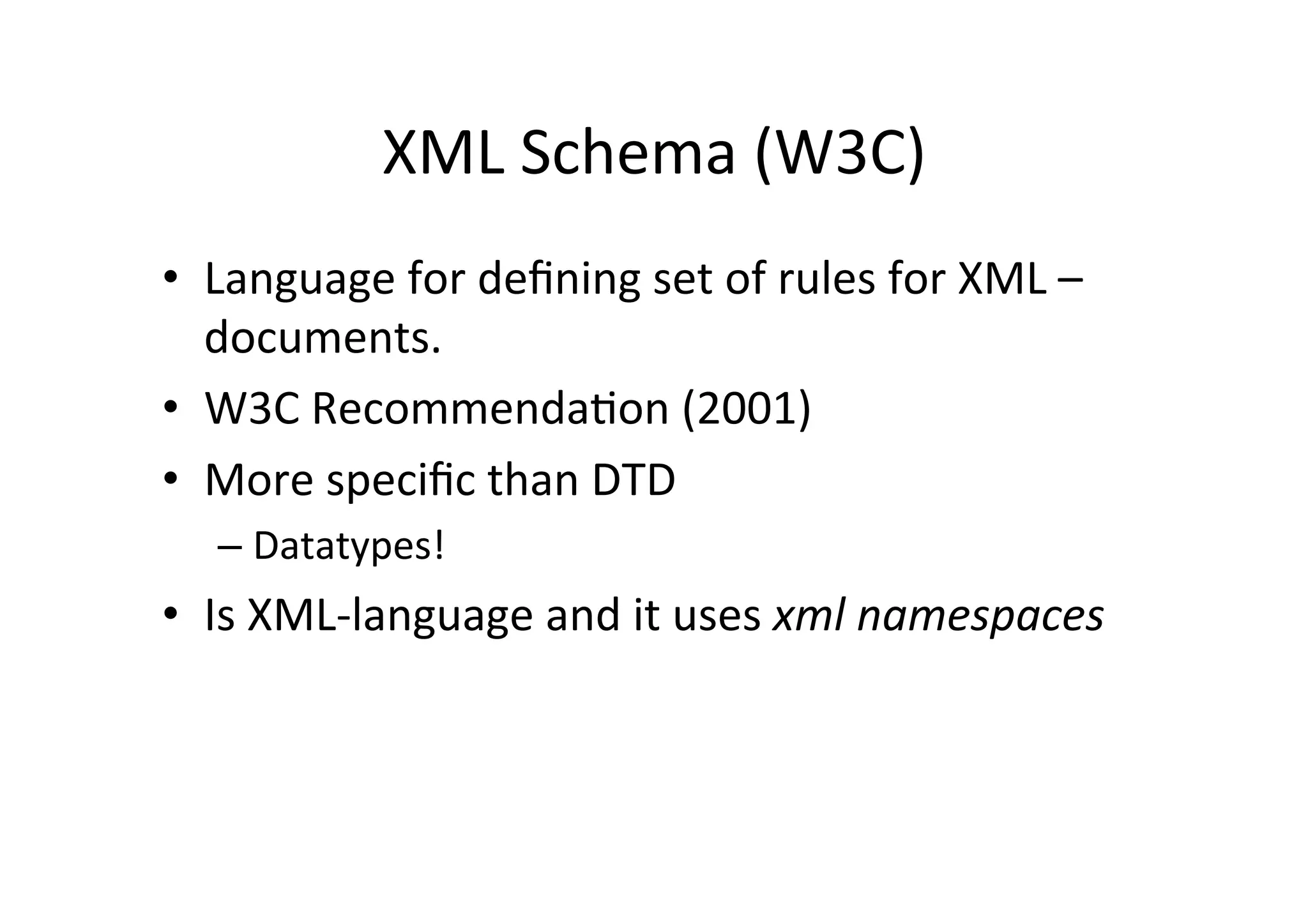 XML	
  Schema	
  (W3C)	
  
•  Language	
  for	
  deﬁning	
  set	
  of	
  rules	
  for	
  XML	
  –	
  
documents.	
  
•  W3C	
  Recommenda;on	
  (2001)	
  
•  More	
  speciﬁc	
  than	
  DTD	
  
– Datatypes!	
  
•  Is	
  XML-­‐language	
  and	
  it	
  uses	
  xml	
  namespaces	
  
 