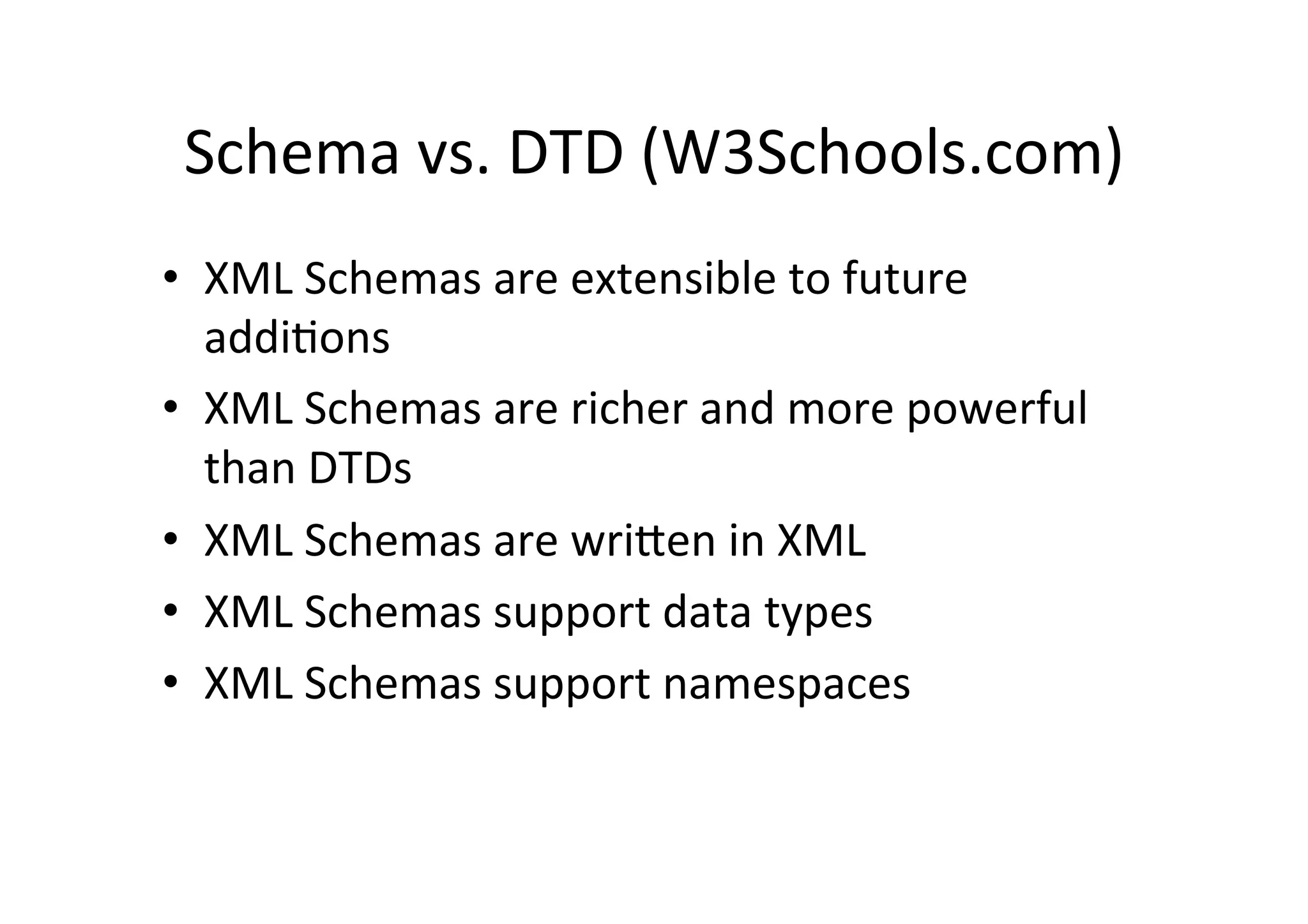 Schema	
  vs.	
  DTD	
  (W3Schools.com)	
  
•  XML	
  Schemas	
  are	
  extensible	
  to	
  future	
  
addi;ons	
  
•  XML	
  Schemas	
  are	
  richer	
  and	
  more	
  powerful	
  
than	
  DTDs	
  
•  XML	
  Schemas	
  are	
  wrilen	
  in	
  XML	
  
•  XML	
  Schemas	
  support	
  data	
  types	
  
•  XML	
  Schemas	
  support	
  namespaces	
  
 