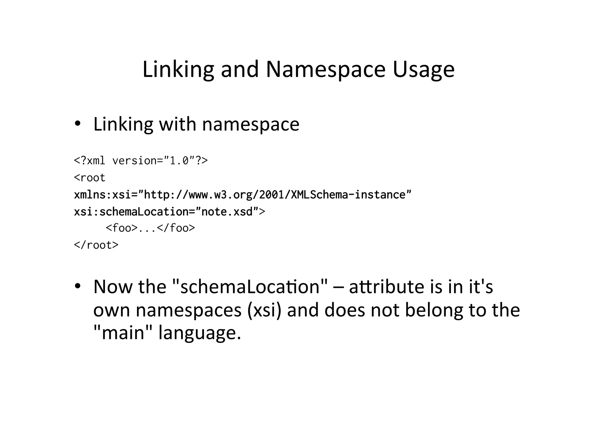 Linking	
  and	
  Namespace	
  Usage	
  
•  Linking	
  with	
  namespace
<?xml version="1.0"?>
<root
xmlns:xsi="http://www.w3.org/2001/XMLSchema-instance"
xsi:schemaLocation="note.xsd">
<foo>...</foo>
</root>
•  Now	
  the	
  "schemaLoca;on"	
  –	
  alribute	
  is	
  in	
  it's	
  
own	
  namespaces	
  (xsi)	
  and	
  does	
  not	
  belong	
  to	
  the	
  
"main"	
  language.
 