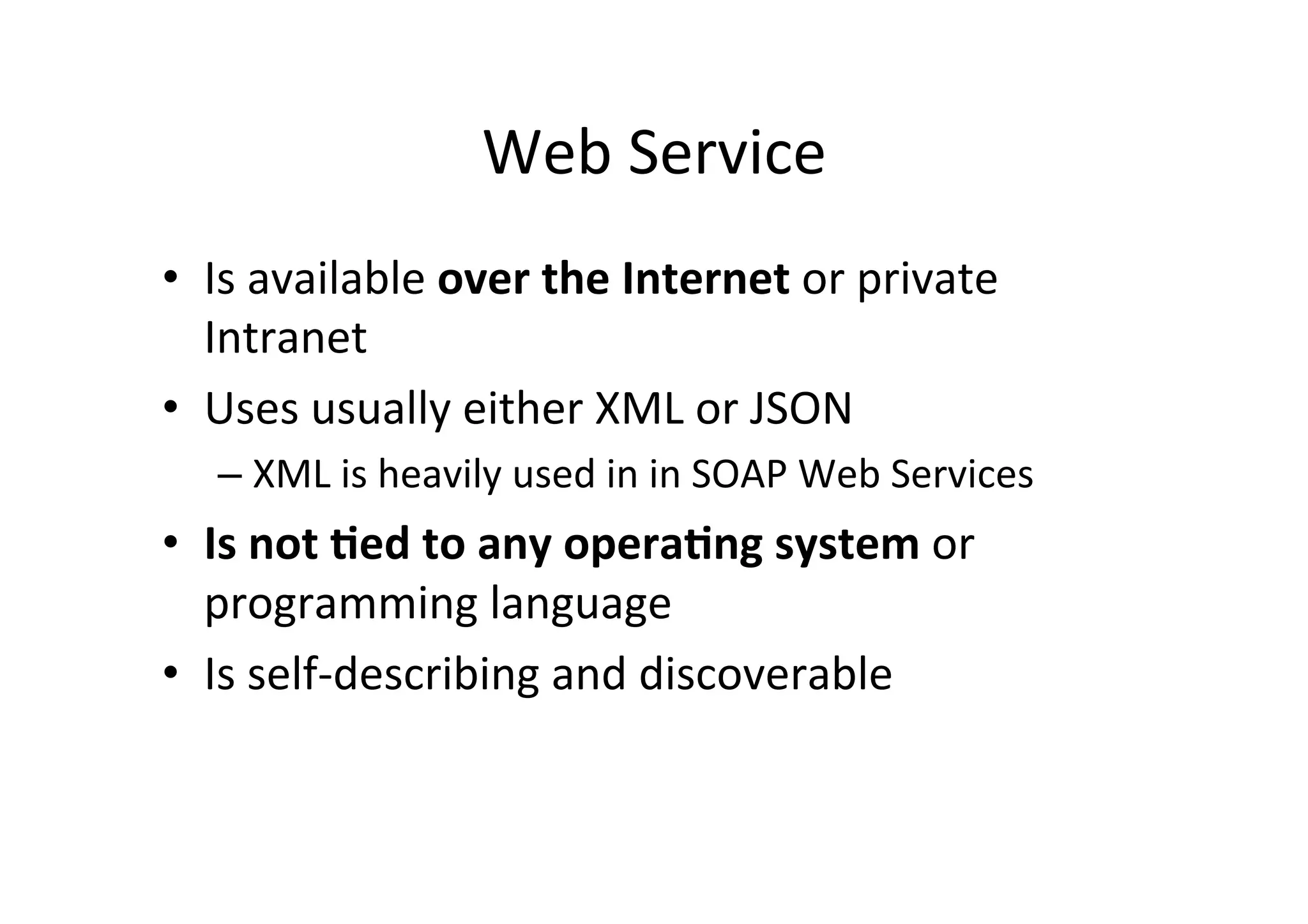 Web	
  Service	
  
•  Is	
  available	
  over	
  the	
  Internet	
  or	
  private	
  
Intranet	
  
•  Uses	
  usually	
  either	
  XML	
  or	
  JSON	
  	
  
– XML	
  is	
  heavily	
  used	
  in	
  in	
  SOAP	
  Web	
  Services	
  
•  Is	
  not	
  ?ed	
  to	
  any	
  opera?ng	
  system	
  or	
  
programming	
  language	
  
•  Is	
  self-­‐describing	
  and	
  discoverable	
  
 