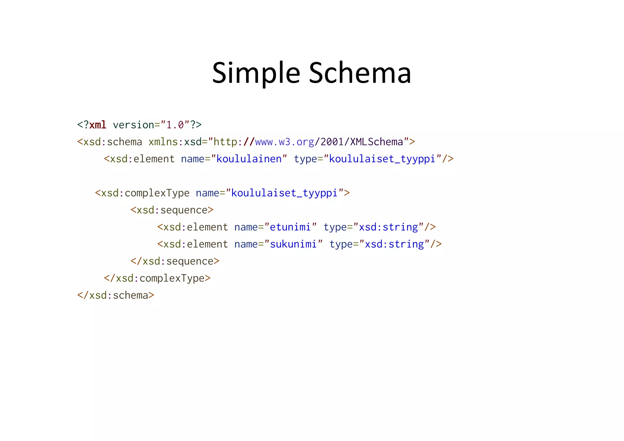 Simple	
  Schema	
  
<?xml version="1.0"?>
<xsd:schema xmlns:xsd="http://www.w3.org/2001/XMLSchema">
<xsd:element name="koululainen" type="koululaiset_tyyppi"/>
<xsd:complexType name="koululaiset_tyyppi">
<xsd:sequence>
<xsd:element name="etunimi" type="xsd:string"/>
<xsd:element name="sukunimi" type="xsd:string"/>
</xsd:sequence>
</xsd:complexType>
</xsd:schema>
 