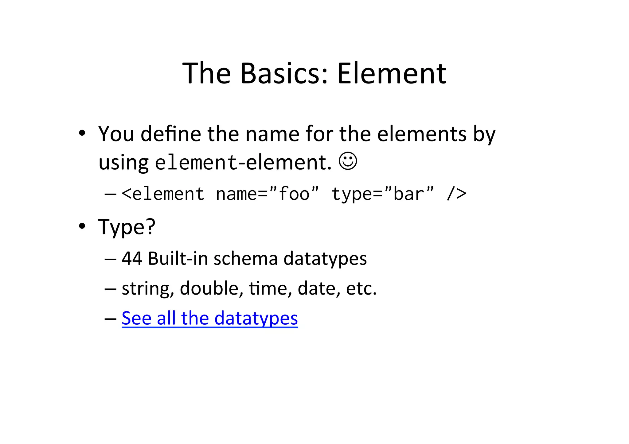 The	
  Basics:	
  Element	
  
•  You	
  deﬁne	
  the	
  name	
  for	
  the	
  elements	
  by	
  
using	
  element-­‐element.	
  J	
  
– <element name="foo" type="bar" />
•  Type?	
  
– 44	
  Built-­‐in	
  schema	
  datatypes	
  
– string,	
  double,	
  ;me,	
  date,	
  etc.	
  
– See	
  all	
  the	
  datatypes	
  
 