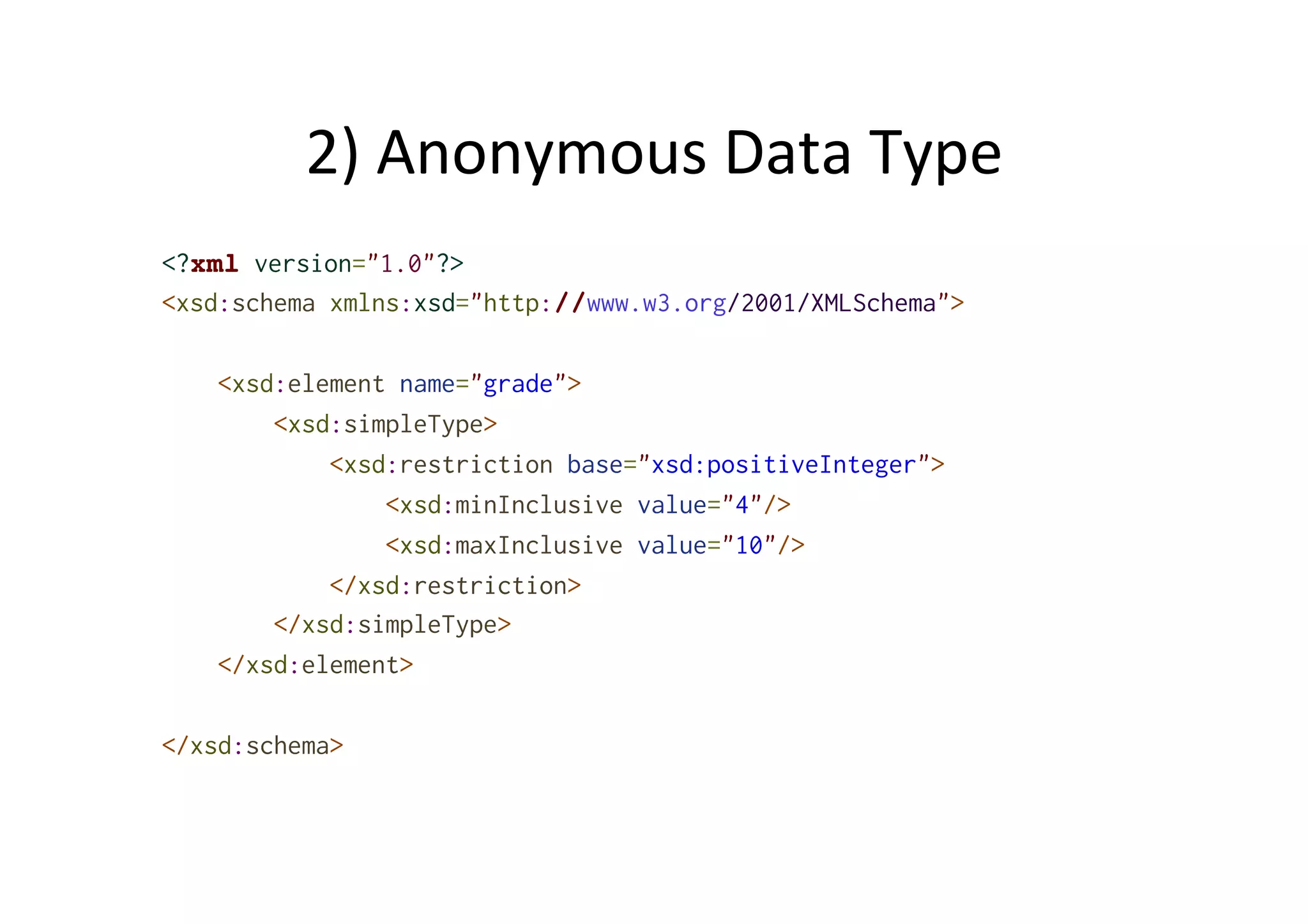 2)	
  Anonymous	
  Data	
  Type	
  
<?xml version="1.0"?>
<xsd:schema xmlns:xsd="http://www.w3.org/2001/XMLSchema">
<xsd:element name="grade">
<xsd:simpleType>
<xsd:restriction base="xsd:positiveInteger">
<xsd:minInclusive value="4"/>
<xsd:maxInclusive value="10"/>
</xsd:restriction>
</xsd:simpleType>
</xsd:element>
</xsd:schema>
 