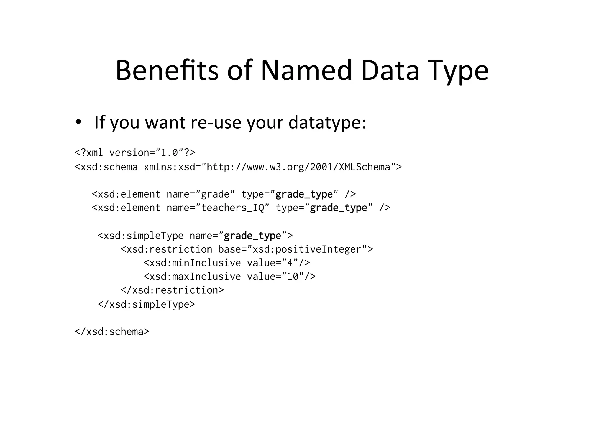 Beneﬁts	
  of	
  Named	
  Data	
  Type	
  
•  If	
  you	
  want	
  re-­‐use	
  your	
  datatype:	
  
<?xml version="1.0"?>
<xsd:schema xmlns:xsd="http://www.w3.org/2001/XMLSchema">
<xsd:element name="grade" type="grade_type" />
<xsd:element name="teachers_IQ" type="grade_type" />
<xsd:simpleType name="grade_type">
<xsd:restriction base="xsd:positiveInteger">
<xsd:minInclusive value="4"/>
<xsd:maxInclusive value="10"/>
</xsd:restriction>
</xsd:simpleType>
</xsd:schema>
 