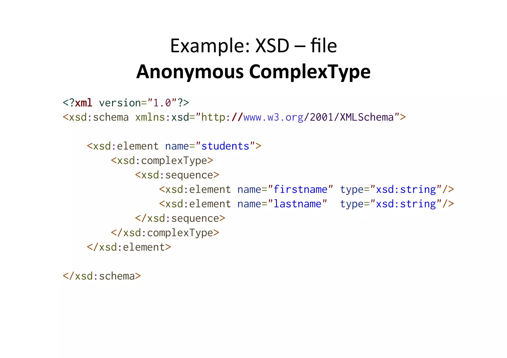 Example:	
  XSD	
  –	
  ﬁle	
  
Anonymous	
  ComplexType	
  
<?xml version="1.0"?>
<xsd:schema xmlns:xsd="http://www.w3.org/2001/XMLSchema">
<xsd:element name="students">
<xsd:complexType>
<xsd:sequence>
<xsd:element name="firstname" type="xsd:string"/>
<xsd:element name="lastname" type="xsd:string"/>
</xsd:sequence>
</xsd:complexType>
</xsd:element>
</xsd:schema>
 
