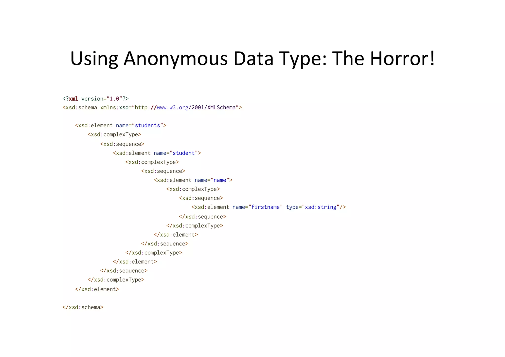 Using	
  Anonymous	
  Data	
  Type:	
  The	
  Horror!	
  
<?xml version="1.0"?>
<xsd:schema xmlns:xsd="http://www.w3.org/2001/XMLSchema">
<xsd:element name="students">
<xsd:complexType>
<xsd:sequence>
<xsd:element name="student">
<xsd:complexType>
<xsd:sequence>
<xsd:element name="name">
<xsd:complexType>
<xsd:sequence>
<xsd:element name="firstname" type="xsd:string"/>
</xsd:sequence>
</xsd:complexType>
</xsd:element>
</xsd:sequence>
</xsd:complexType>
</xsd:element>
</xsd:sequence>
</xsd:complexType>
</xsd:element>
</xsd:schema>
 