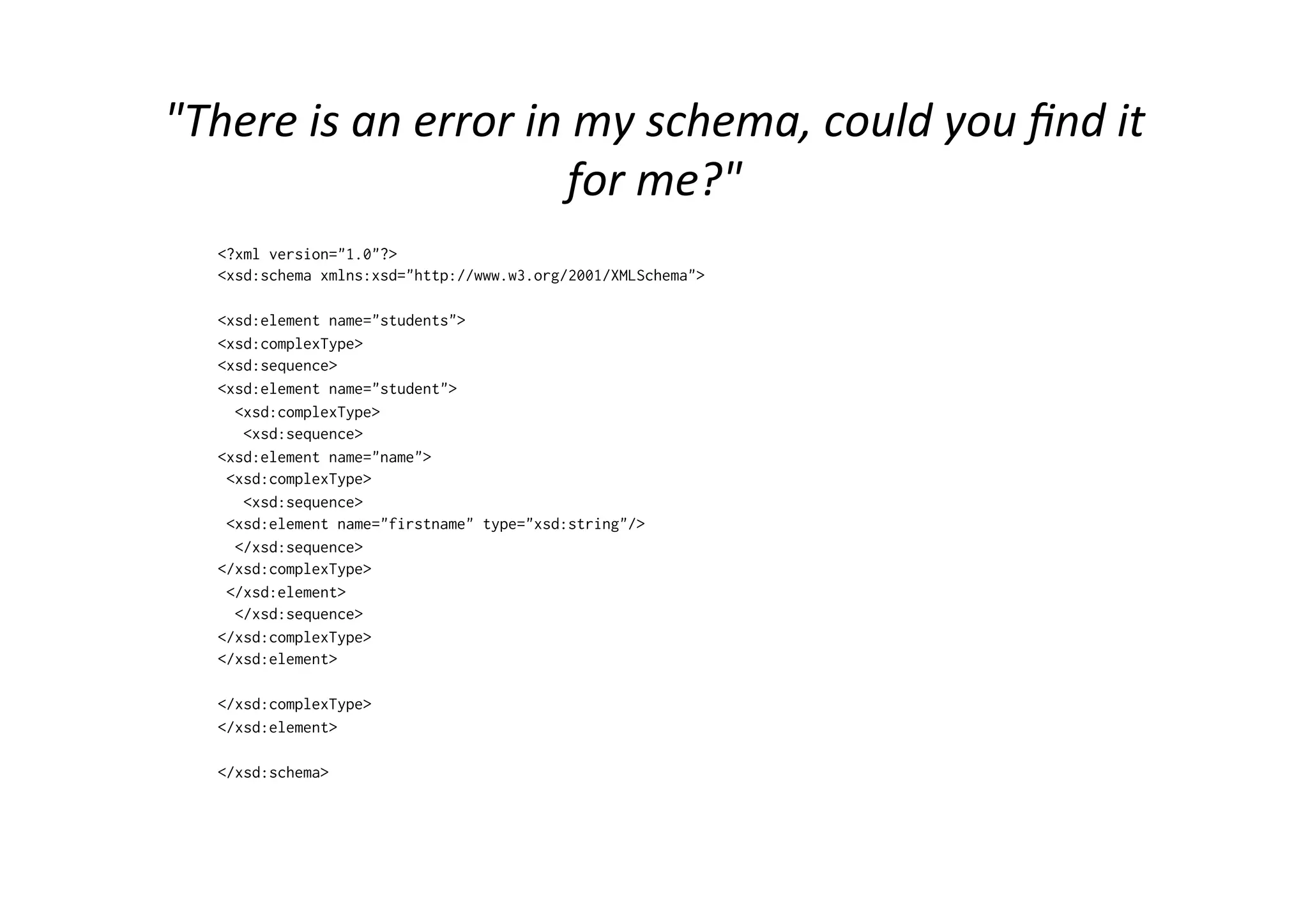 "There	
  is	
  an	
  error	
  in	
  my	
  schema,	
  could	
  you	
  ﬁnd	
  it	
  
for	
  me?"	
  
<?xml version="1.0"?>
<xsd:schema xmlns:xsd="http://www.w3.org/2001/XMLSchema">
<xsd:element name="students">
<xsd:complexType>
<xsd:sequence>
<xsd:element name="student">
<xsd:complexType>
<xsd:sequence>
<xsd:element name="name">
<xsd:complexType>
<xsd:sequence>
<xsd:element name="firstname" type="xsd:string"/>
</xsd:sequence>
</xsd:complexType>
</xsd:element>
</xsd:sequence>
</xsd:complexType>
</xsd:element>
</xsd:complexType>
</xsd:element>
</xsd:schema>
 