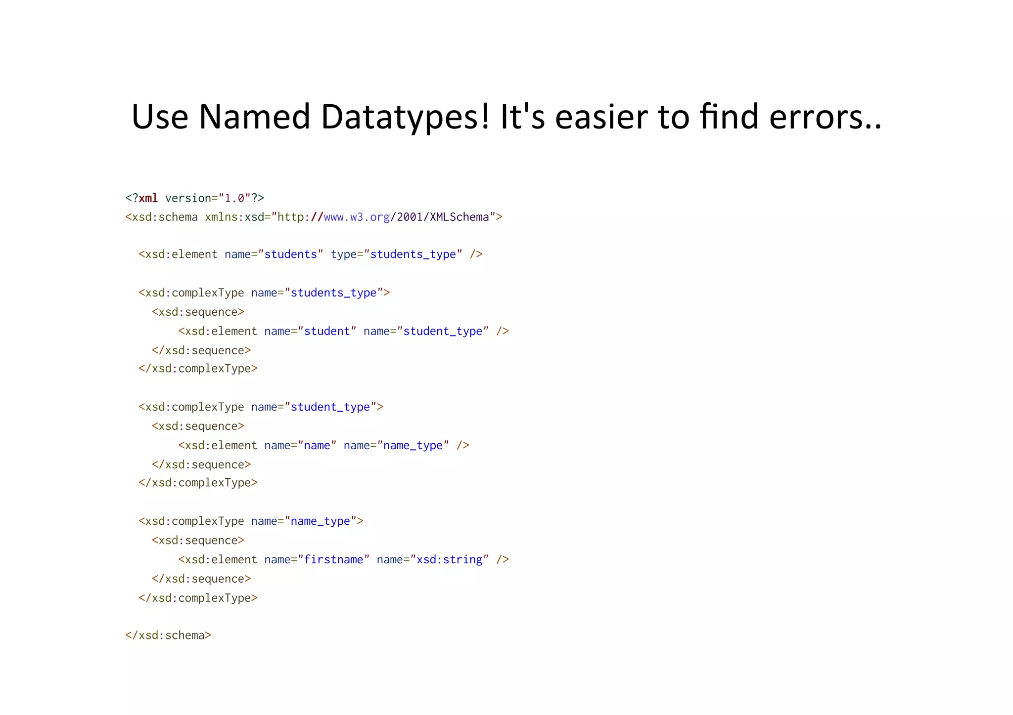 Use	
  Named	
  Datatypes!	
  It's	
  easier	
  to	
  ﬁnd	
  errors..	
  
<?xml version="1.0"?>
<xsd:schema xmlns:xsd="http://www.w3.org/2001/XMLSchema">
<xsd:element name="students" type="students_type" />
<xsd:complexType name="students_type">
<xsd:sequence>
<xsd:element name="student" name="student_type" />
</xsd:sequence>
</xsd:complexType>
<xsd:complexType name="student_type">
<xsd:sequence>
<xsd:element name="name" name="name_type" />
</xsd:sequence>
</xsd:complexType>
<xsd:complexType name="name_type">
<xsd:sequence>
<xsd:element name="firstname" name="xsd:string" />
</xsd:sequence>
</xsd:complexType>
</xsd:schema>
 