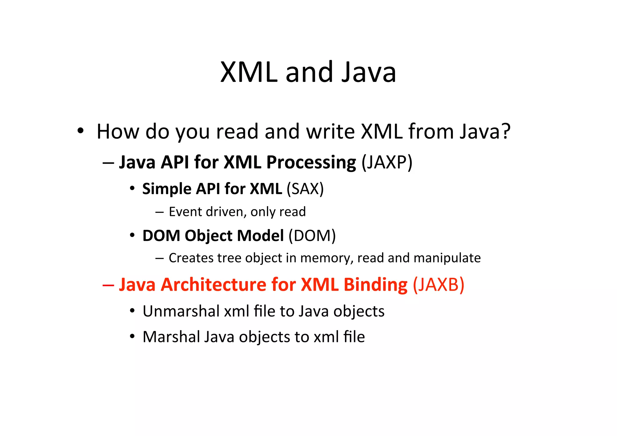 XML	
  and	
  Java	
  
•  How	
  do	
  you	
  read	
  and	
  write	
  XML	
  from	
  Java?	
  
– Java	
  API	
  for	
  XML	
  Processing	
  (JAXP)	
  
•  Simple	
  API	
  for	
  XML	
  (SAX)	
  
–  Event	
  driven,	
  only	
  read	
  
•  DOM	
  Object	
  Model	
  (DOM)	
  
–  Creates	
  tree	
  object	
  in	
  memory,	
  read	
  and	
  manipulate	
  
– Java	
  Architecture	
  for	
  XML	
  Binding	
  (JAXB)	
  
•  Unmarshal	
  xml	
  ﬁle	
  to	
  Java	
  objects	
  
•  Marshal	
  Java	
  objects	
  to	
  xml	
  ﬁle	
  
 