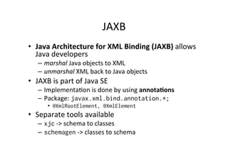 JAXB	
  
•  Java	
  Architecture	
  for	
  XML	
  Binding	
  (JAXB)	
  allows	
  
Java	
  developers	
  	
  
–  marshal	
  Java	
  objects	
  to	
  XML	
  
–  unmarshal	
  XML	
  back	
  to	
  Java	
  objects	
  
•  JAXB	
  is	
  part	
  of	
  Java	
  SE	
  
–  Implementa;on	
  is	
  done	
  by	
  using	
  annota?ons	
  
–  Package:	
  javax.xml.bind.annotation.*;
•  @XmlRootElement, @XmlElement
•  Separate	
  tools	
  available	
  
–  xjc	
  -­‐>	
  schema	
  to	
  classes	
  
–  schemagen	
  -­‐>	
  classes	
  to	
  schema	
  
 