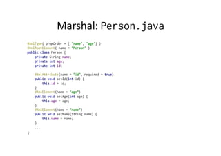 Marshal:	
  Person.java
@XmlType( propOrder = { "name", "age"} )
@XmlRootElement( name = "Person" )
public class Person {
private String name;
private int age;
private int id;
@XmlAttribute(name = "id", required = true)
public void setId(int id) {
this.id = id;
}
@XmlElement(name = "age")
public void setAge(int age) {
this.age = age;
}
@XmlElement(name = "name")
public void setName(String name) {
this.name = name;
}
...
}
 