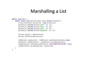 Marshalling	
  a	
  List	
  
public class Main {
public static void main(String[] args) throws Exception {
ArrayList<Person> personList = new ArrayList();
personList.add(new Person("jack", 28, 1));
personList.add(new Person("tina", 29, 2));
personList.add(new Person("john", 45, 3));
personList.add(new Person("samantha", 19, 4));
Persons persons = new Persons();
persons.setPersons(personList);
JAXBContext jaxbContext = JAXBContext.newInstance(Persons.class);
Marshaller jaxbMarshaller = jaxbContext.createMarshaller();
jaxbMarshaller.setProperty(Marshaller.JAXB_FORMATTED_OUTPUT, true);
jaxbMarshaller.marshal(persons, System.out);
}
}
 