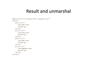 Result	
  and	
  unmarshal	
  
<?xml version="1.0" encoding="UTF-8" standalone="yes"?>
<persons>
<person id="1">
<name>jack</name>
<age>28</age>
</person>
<person id="2">
<name>tina</name>
<age>29</age>
</person>
<person id="3">
<name>john</name>
<age>45</age>
</person>
<person id="4">
<name>samantha</name>
<age>19</age>
</person>
</persons>
 