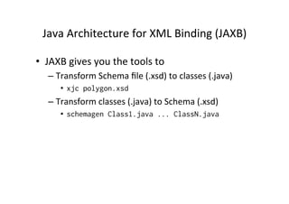 Java	
  Architecture	
  for	
  XML	
  Binding	
  (JAXB)	
  
•  JAXB	
  gives	
  you	
  the	
  tools	
  to	
  	
  
– Transform	
  Schema	
  ﬁle	
  (.xsd)	
  to	
  classes	
  (.java)	
  
•  xjc polygon.xsd
– Transform	
  classes	
  (.java)	
  to	
  Schema	
  (.xsd)	
  
•  schemagen Class1.java ... ClassN.java
 