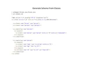 Generate	
  Schema	
  From	
  Classes	
  
> schemagen Persons.java Person.java
> cat schema1.xsd
<?xml version="1.0" encoding="UTF-8" standalone="yes"?>
<xs:schema version="1.0" xmlns:xs="http://www.w3.org/2001/XMLSchema">
<xs:element name="Person" type="person"/>
<xs:element name="persons" type="persons"/>
<xs:complexType name="persons">
<xs:sequence>
<xs:element name="person" type="person" minOccurs="0" maxOccurs="unbounded"/>
</xs:sequence>
</xs:complexType>
<xs:complexType name="person">
<xs:sequence>
<xs:element name="name" type="xs:string" minOccurs="0"/>
<xs:element name="age" type="xs:int"/>
</xs:sequence>
<xs:attribute name="id" type="xs:int" use="required"/>
</xs:complexType>
</xs:schema>
 