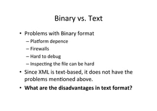 Binary	
  vs.	
  Text	
  
•  Problems	
  with	
  Binary	
  format	
  
– PlaRorm	
  depence	
  
– Firewalls	
  
– Hard	
  to	
  debug	
  
– Inspec;ng	
  the	
  ﬁle	
  can	
  be	
  hard	
  
•  Since	
  XML	
  is	
  text-­‐based,	
  it	
  does	
  not	
  have	
  the	
  
problems	
  men;oned	
  above.	
  
•  What	
  are	
  the	
  disadvantages	
  in	
  text	
  format?	
  
 