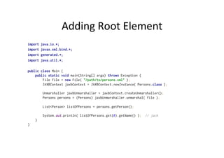 Adding	
  Root	
  Element	
  
import java.io.*;
import javax.xml.bind.*;
import generated.*;
import java.util.*;
public class Main {
public static void main(String[] args) throws Exception {
File file = new File( "/path/to/persons.xml" );
JAXBContext jaxbContext = JAXBContext.newInstance( Persons.class );
Unmarshaller jaxbUnmarshaller = jaxbContext.createUnmarshaller();
Persons persons = (Persons) jaxbUnmarshaller.unmarshal( file );
List<Person> listOfPersons = persons.getPerson();
System.out.println( listOfPersons.get(0).getName() ); // jack
}
}
 