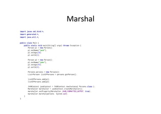 Marshal	
  
import javax.xml.bind.*;
import generated.*;
import java.util.*;
public class Main {
public static void main(String[] args) throws Exception {
Person p1 = new Person();
p1.setName("jack");
p1.setAge(28);
p1.setId(3);
Person p2 = new Person();
p1.setName("john");
p1.setAge(45);
p1.setId(4);
Persons persons = new Persons();
List<Person> listOfPersons = persons.getPerson();
listOfPersons.add(p1);
listOfPersons.add(p2);
JAXBContext jaxbContext = JAXBContext.newInstance( Persons.class );
Marshaller marshaller = jaxbContext.createMarshaller();
marshaller.setProperty(Marshaller.JAXB_FORMATTED_OUTPUT, true);
marshaller.marshal(persons, System.out);
}
}
 