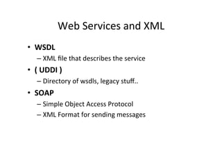 Web	
  Services	
  and	
  XML	
  
•  WSDL	
  
– XML	
  ﬁle	
  that	
  describes	
  the	
  service	
  
•  (	
  UDDI	
  )	
  
– Directory	
  of	
  wsdls,	
  legacy	
  stuﬀ..	
  
•  SOAP	
  
– Simple	
  Object	
  Access	
  Protocol	
  
– XML	
  Format	
  for	
  sending	
  messages	
  
 