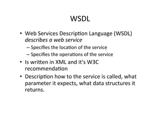 WSDL	
  
•  Web	
  Services	
  Descrip;on	
  Language	
  (WSDL)	
  
describes	
  a	
  web	
  service	
  
– Speciﬁes	
  the	
  loca;on	
  of	
  the	
  service	
  
– Speciﬁes	
  the	
  opera;ons	
  of	
  the	
  service	
  
•  Is	
  wrilen	
  in	
  XML	
  and	
  it's	
  W3C	
  
recommenda;on	
  	
  
•  Descrip;on	
  how	
  to	
  the	
  service	
  is	
  called,	
  what	
  
parameter	
  it	
  expects,	
  what	
  data	
  structures	
  it	
  
returns.	
  
 