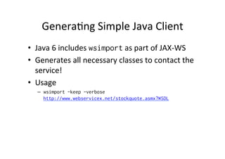 Genera;ng	
  Simple	
  Java	
  Client	
  
•  Java	
  6	
  includes	
  wsimport	
  as	
  part	
  of	
  JAX-­‐WS	
  
•  Generates	
  all	
  necessary	
  classes	
  to	
  contact	
  the	
  
service!	
  
•  Usage	
  
–  wsimport -keep -verbose
http://www.webservicex.net/stockquote.asmx?WSDL
 