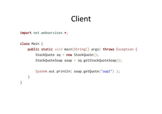 Client	
  
import net.webservicex.*;
class Main {
public static void main(String[] args) throws Exception {
StockQuote sq = new StockQuote();
StockQuoteSoap soap = sq.getStockQuoteSoap();
System.out.println( soap.getQuote("aapl") );
}
}
 