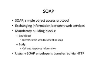 SOAP	
  
•  SOAP,	
  simple	
  object	
  access	
  protocol	
  
•  Exchanging	
  informa;on	
  between	
  web	
  services	
  
•  Mandatory	
  building	
  blocks:	
  
– Envelope	
  
•  Iden;ﬁes	
  the	
  xml	
  document	
  as	
  soap	
  
– Body	
  
•  Call	
  and	
  response	
  informa;on	
  
•  Usually	
  SOAP	
  envelope	
  is	
  transferred	
  via	
  HTTP	
  
 