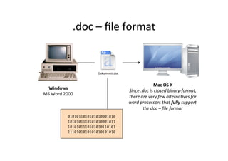 .doc	
  –	
  ﬁle	
  format	
  
Windows	
  
MS	
  Word	
  2000	
  
	
  
Mac	
  OS	
  X	
  
Since	
  .doc	
  is	
  closed	
  binary-­‐format,	
  
there	
  are	
  very	
  few	
  alterna:ves	
  for	
  
word	
  processors	
  that	
  fully	
  support	
  
the	
  doc	
  –	
  ﬁle	
  format	
  
	
  0101011010101010001010
1010101110101010001011
1010101110101010110101
1110101010101010101010	
  
 