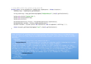 //	
  Using	
  DOM	
  to	
  fetch	
  the	
  content	
  of	
  the	
  given	
  XML	
  
private	
  static	
  String	
  getMyResult(	
  SOAPMessage	
  soapResponse	
  )	
  throws	
  Exception	
  {	
  
	
  	
  	
  	
  SOAPBody	
  body	
  =	
  soapResponse.getSOAPBody();	
  
	
  
	
  	
  	
  	
  String	
  xmlString	
  =	
  body.getElementsByTagName("GetQuoteResult").item(0).getTextContent();	
  
	
  
	
  	
  	
  	
  System.out.println("Content	
  XML:");	
  
	
  	
  	
  	
  System.out.println(xmlString);	
  
	
  	
  	
  	
  System.out.println();	
  
	
  
	
  	
  	
  	
  DocumentBuilderFactory	
  factory	
  =	
  DocumentBuilderFactory.newInstance();	
  
	
  	
  	
  	
  DocumentBuilder	
  builder	
  =	
  factory.newDocumentBuilder();	
  
	
  	
  	
  	
  Document	
  document	
  =	
  builder.parse(	
  new	
  InputSource(	
  new	
  StringReader(	
  xmlString	
  )	
  )	
  );	
  
	
  
	
  	
  	
  	
  return	
  document.getElementsByTagName("Last").item(0).getTextContent();	
  
}	
  
	
  
<?xml version="1.0" encoding="UTF-8"?><soap:Envelope xmlns:soap="http://www.w3.org/2003/05/soap-
envelope" xmlns:xsi="http://www.w3.org/2001/XMLSchema-instance" xmlns:xsd="http://www.w3.org/2001/
XMLSchema">
<soap:Body>
<GetQuoteResponse xmlns="http://www.webserviceX.NET/">
<GetQuoteResult>&lt;StockQuotes&gt;&lt;Stock&gt;&lt;Symbol&gt;aapl&lt;/Symbol&gt;&lt;Last&gt;
124.50&lt;/Last&gt;&lt;Date&gt;7/24/2015&lt;/Date&gt;&lt;Time&gt;4:00pm&lt;/
Time&gt;&lt;Change&gt;-0.66&lt;/Change&gt;&lt;Open&gt;125.43&lt;/Open&gt;&lt;High&gt;125.74&lt;/
High&gt;&lt;Low&gt;123.90&lt;/Low&gt;&lt;Volume&gt;42162332&lt;/Volume&gt;&lt;MktCap&gt;709.99B&lt;/
MktCap&gt;&lt;PreviousClose&gt;125.16&lt;/PreviousClose&gt;&lt;PercentageChange&gt;-0.53%&lt;/
PercentageChange&gt;&lt;AnnRange&gt;93.28 - 134.54&lt;/AnnRange&gt;&lt;Earns&gt;8.65&lt;/
Earns&gt;&lt;P-E&gt;14.40&lt;/P-E&gt;&lt;Name&gt;Apple Inc.&lt;/Name&gt;&lt;/Stock&gt;&lt;/
StockQuotes&gt;</GetQuoteResult>
</GetQuoteResponse>
</soap:Body>
</soap:Envelope>
 