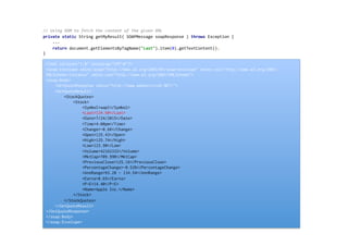 //	
  Using	
  DOM	
  to	
  fetch	
  the	
  content	
  of	
  the	
  given	
  XML	
  
private	
  static	
  String	
  getMyResult(	
  SOAPMessage	
  soapResponse	
  )	
  throws	
  Exception	
  {	
  
	
  	
  	
  	
  ...	
  
	
  	
  	
  	
  return	
  document.getElementsByTagName("Last").item(0).getTextContent();	
  
}	
  
	
  
<?xml version="1.0" encoding="UTF-8"?>
<soap:Envelope xmlns:soap="http://www.w3.org/2003/05/soap-envelope" xmlns:xsi="http://www.w3.org/2001/
XMLSchema-instance" xmlns:xsd="http://www.w3.org/2001/XMLSchema">
<soap:Body>
<GetQuoteResponse xmlns="http://www.webserviceX.NET/">
<GetQuoteResult>
<StockQuotes>
<Stock>
<Symbol>aapl</Symbol>
<Last>124.50</Last>
<Date>7/24/2015</Date>
<Time>4:00pm</Time>
<Change>-0.66</Change>
<Open>125.43</Open>
<High>125.74</High>
<Low>123.90</Low>
<Volume>42162332</Volume>
<MktCap>709.99B</MktCap>
<PreviousClose>125.16</PreviousClose>
<PercentageChange>-0.53%</PercentageChange>
<AnnRange>93.28 - 134.54</AnnRange>
<Earns>8.65</Earns>
<P-E>14.40</P-E>
<Name>Apple Inc.</Name>
</Stock>
</StockQuotes>
</GetQuoteResult>
</GetQuoteResponse>
</soap:Body>
</soap:Envelope>
 