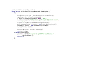  
//	
  Helper	
  method	
  for	
  pretty	
  print	
  xml	
  
public	
  static	
  String	
  prettyPrint(SOAPMessage	
  soapMessage)	
  {	
  
	
  	
  	
  	
  try	
  {	
  
	
  
	
  	
  	
  	
  	
  	
  	
  	
  TransformerFactory	
  tff	
  =	
  TransformerFactory.newInstance();	
  
	
  	
  	
  	
  	
  	
  	
  	
  Transformer	
  tf	
  =	
  tff.newTransformer();	
  
	
  	
  	
  	
  	
  	
  	
  	
  tf.setOutputProperty(OutputKeys.INDENT,	
  "yes");	
  
	
  	
  	
  	
  	
  	
  	
  	
  tf.setOutputProperty("{http://xml.apache.org/xslt}indent-­‐amount",	
  
	
  	
  	
  	
  	
  	
  	
  	
  	
  	
  	
  	
  	
  	
  	
  	
  "2");	
  
	
  	
  	
  	
  	
  	
  	
  	
  Source	
  sc	
  =	
  soapMessage.getSOAPPart().getContent();	
  
	
  	
  	
  	
  	
  	
  	
  	
  ByteArrayOutputStream	
  streamOut	
  =	
  new	
  ByteArrayOutputStream();	
  
	
  	
  	
  	
  	
  	
  	
  	
  StreamResult	
  result	
  =	
  new	
  StreamResult(streamOut);	
  
	
  	
  	
  	
  	
  	
  	
  	
  tf.transform(sc,	
  result);	
  
	
  
	
  	
  	
  	
  	
  	
  	
  	
  String	
  strMessage	
  =	
  streamOut.toString();	
  
	
  	
  	
  	
  	
  	
  	
  	
  return	
  strMessage;	
  
	
  	
  	
  	
  }	
  catch	
  (Exception	
  e)	
  {	
  
	
  	
  	
  	
  	
  	
  	
  	
  System.out.println("Exception	
  in	
  getSOAPMessageAsString	
  "	
  
	
  	
  	
  	
  	
  	
  	
  	
  	
  	
  	
  	
  	
  	
  	
  	
  +	
  e.getMessage());	
  
	
  	
  	
  	
  	
  	
  	
  	
  return	
  null;	
  
	
  	
  	
  	
  }	
  
}	
  
	
  
 
